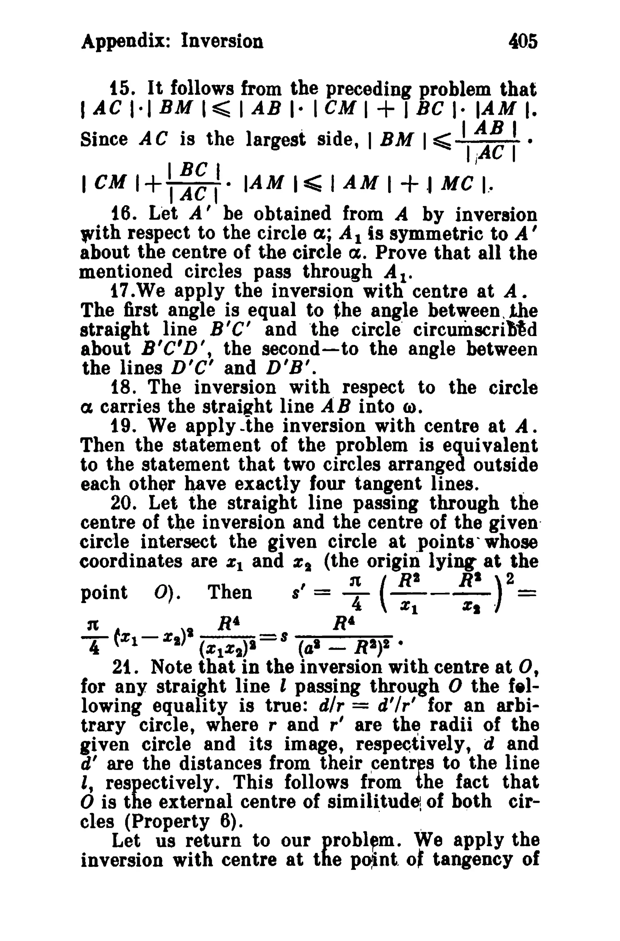 Appendix: Inversion

405

15. It follows from the preceding problem that

I AC 1·1 BM , ~ I AB I- I cu I + I BC I· lAM I.

Since A C is the largest side, I BM I =0;;; II~ : '

IBCI
I eM 1+ I AC I · lAM I ~ I AM I + ·1 Me I.·
J

16. Let A' be obtained from A by inversion
'lith respect to the circle a; A 1 is symmetric to A '
about the centre of the circle ct. Prove that all the
mentioned circles pass through AI.
17.We apply the inversion with centre at A.
The first angle is equal to the angle between, the
straight line B'C' and the circle' circumscrib~d
about B'C'D', the second-to the angle between
the lines D'C' and D'B'.
18. The inversion with respect to the circle
a carries the straiflht line AB into 6).
19. We apply .ihe inversion with centre at A.
Then the statement of the problem is equivalent
to the statement that two circles arranged outside
each other have exactly four tangent lines.
.
20. Let the straight line passing through the
centre of the inversion and the centre of the given·
circle intersect the given circle at points whose
coordinates are %1 and %1 (the origin lying at the
•
point

n

T tX l -

0).

Then
R4

(RI

R')2 =

1t
s, = -4 - - - %1
%1'
R4

%1)' (%IX,)1 = s (41 - RI)I •
21. Note that in the inversion with centre at 0,
for any straight line t passing through 0 the f.llowing equality is true: dlr = d'lr' for an arbitrary circle, where rand r' are the radii of the
given circle and its image, respectively, d and
d' are the distances from their centres to the line
" respectively. This follows from the fact that
o is the external centre of similitude of both circles (Property 6).
"
Let us return to our problem, We apply the
inversion with centre at the point
tangency of

0'

 