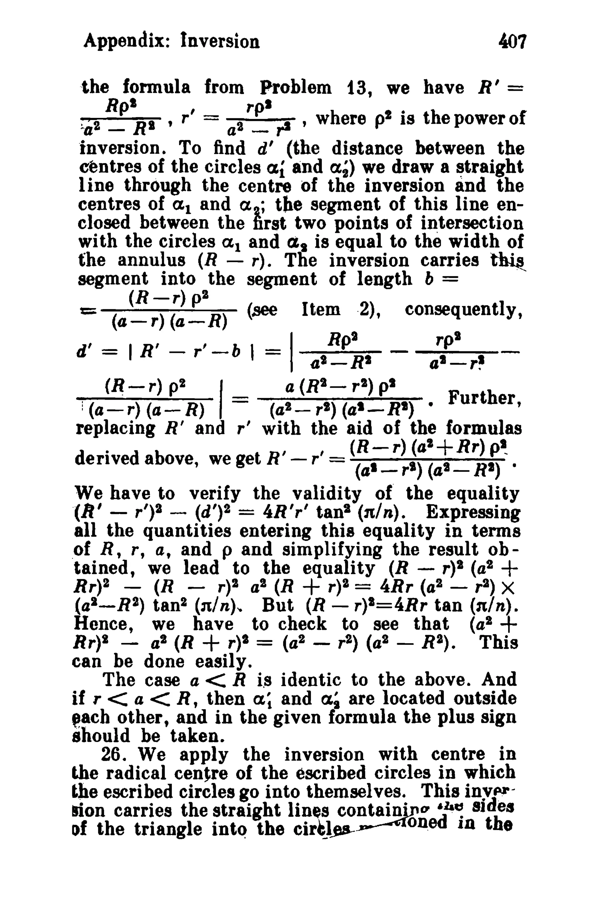 401

Appendix: Inversion

the formula from Problem 13, we have R' =
h p IS
:..a 2 RplRI , r' = a2 rpl rI ' wr ere i · the power 0 f
_
_
inversion. To find d' (the distance between the
centres of the circles al and at) we draw a straight
1ine through the centre of tile inversion and the
centres of (1,1 and (I, ; the segment of this line enclosed between the ~rst two points of Intersection
with the circles (1,1 and fl, is equal to the width of
the annulus (R - r). Tlie inversion carries ~
segment into the segment of length b =
(R-r)p2
::: (4-r) (a-R)

d' = I R' (~-r)

(see

r' -b 1 =

p2

I

consequently,

Item ·2),

I

Rpt

_

41 -

RI
a (R'- r 2 ) pi

rp'

al-r~

= (a2 - r t ) (at _ RI) • Further,
replacing R' and r' with the aid of the formulas
: (4 - r) (a - R)
.

,

,

(R-r)(al+Rr)p~

derived above, we get R - r = (al

-

r'> (a' _ RI) ·

We have to verify the validity of the equality
(11' - r')2 - (d')2 = 4R'r' tan' (n/n). Expressing
all the quantities entering this equality in terms
of R, r, a, and p and simplifying the result obtained, we lead to the equality (R - r)2 (a 2
Rr)2 -

(R -

r)2

(a2 -

a2 (R

+ r)2 =

4Rr (a 2

+

-

r 2) X

R 2) tan2 (n/n)'o But (R - r)I=4Rr tan (n/n).
Hence, we have to check to see that (a2
Rr)1 - a2 (R
r)2 = (a 2 - r 2 ) (a 2 - R2).
This
can be done easily.
The case a < R Is identic to the above. And
if r < a < R, then ex; and a; are located outside
@8ch other, and in the given formula the plus sign
should be taken.
26. We apply the inversion with centre in
the radical centre of the escribed circles in which
the escribed circles go into themselves. This inyprlion carries the straight lines containjpO' 6h~ sIdes
of the triangle into the cir~les--~oned In the

+

+

 