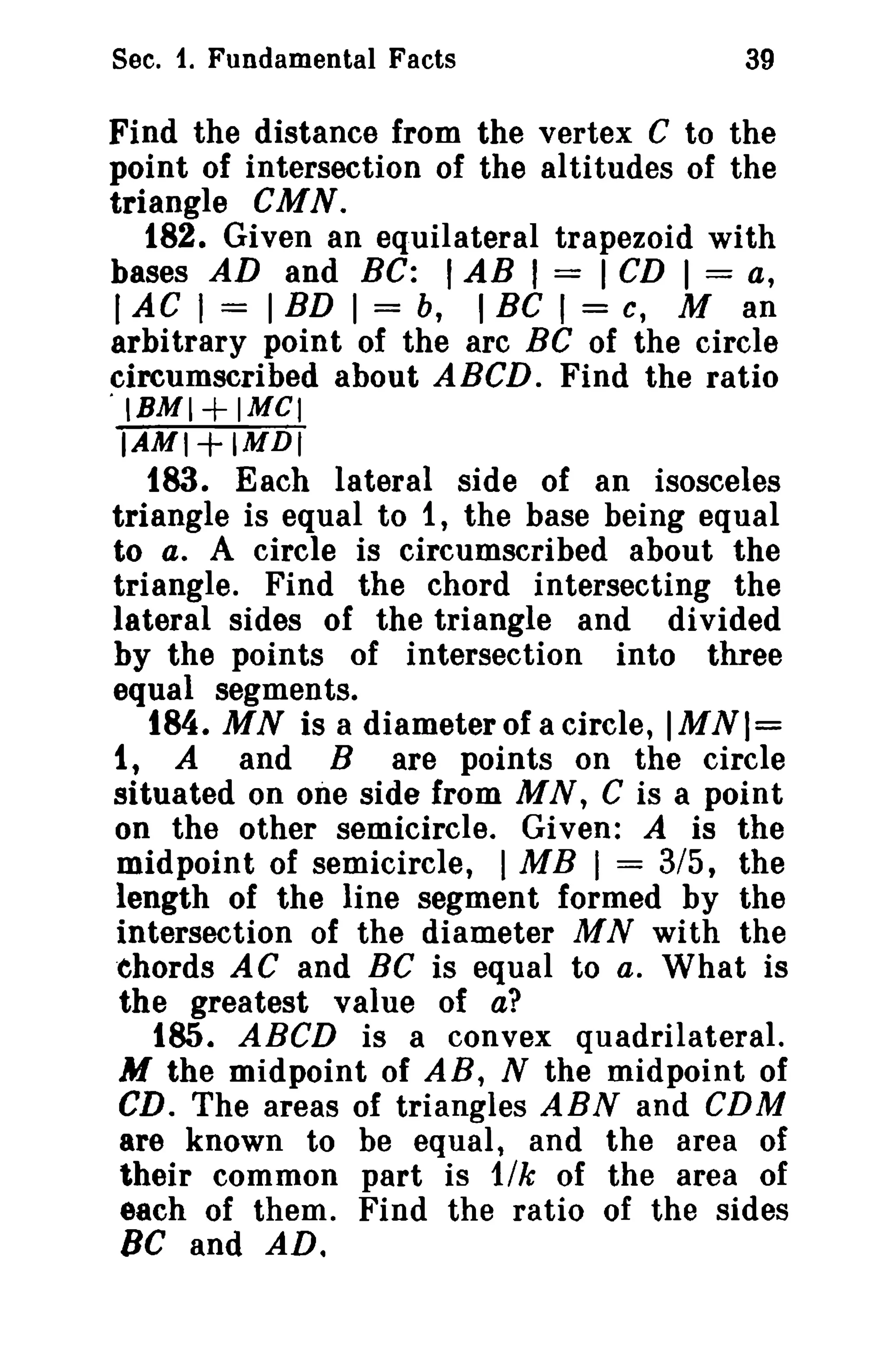 Sec. 1. Fundamental Facts

39

Find the distance from the vertex C to the
point of intersection of the altitudes of the
triangle CMN.
182. Given an equilateral trapezoid with
bases AD and Be: I AB I = I CD I = a,
I AC I = I ED I = b, I Be I = c, M an
arbitrary point of the arc BC of the circle
circumscribed about ABeD. Find the ratio
'IBMI+IMCI
IAMI+IMDI
183. Each lateral side of an isosceles
triangle is equal to 1, the base being equal
to a. A circle is circumscribed about the
triangle. Find the chord intersecting the
lateral sides of the triangle and divided
by the points of intersection into three
equal segments.
184. MN is a diameter of a circle, IMNI=
1, A and B are points on the circle
situated on one side from M N, C is a point
on the other semicircle. Given: A is the
midpoint of semicircle, I MB I = 3/5, the
length of the line segment formed by the
intersection of the diameter MN with the
chords AC and Be is equal to a. What is
the greatest value of a?
185. ABCD is a convex quadrilateral.
M the midpoint of AB, N the midpoint of
CD. The areas of triangles ABN and CDM
are known to be equal, and the area of
their common part is 11k of the area of
each of them. Find the ratio of the sides
BC and AD.

 
