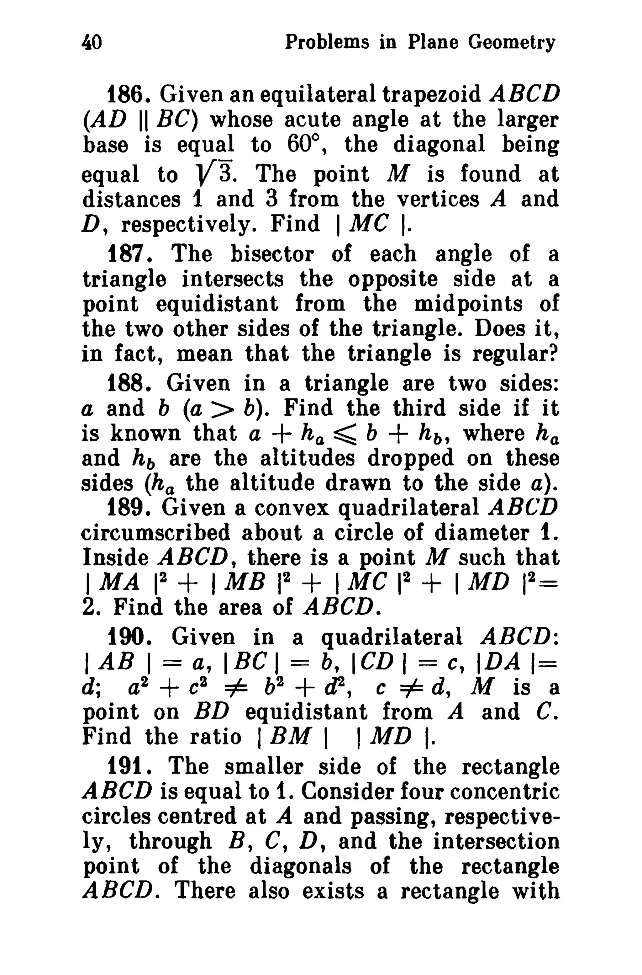 Problems in Plane Geometry

40

186. Given an equilateral trapezoid ABCD
(AD II BC) whose acute angle at the larger
base is equal to 60°, the diagonal being
The point M is found at
equal to
distances 1 and 3 from the vertices A and
D, respectively. Find I Me I.
187. The bisector of each angle of a
triangle intersects the opposite side at a
point equidistant from the midpoints of
the two other sides of the triangle. Does it,
in fact, mean that the triangle is regular?
188. Given in a triangle are two sides:
a and b (a > b). Find the third side if it
is known that a
ha ~ b
h b , where h a
and h b are the altitudes dropped on these
sides (h a the altitude drawn to the side a).
189. Given a convex quadrilateral ABG'D
circumscribed about a circle of diameter 1.
Inside ABeD, there is a point M such that
2
2
2
I MA 1
1MB 12
1 Me 1
I MD 1 =
2. Find the area of ABCD.
tOO. Given in a quadrilateral ABeD:
I AB I = a, I BC I = b, I CD I = c, IDA 1=
d; a2 + c2 =1= b2 + tP, c =1= d, M is a
point on BD equidistant from A and C.
Find the ratio I BM 1 I MD I.
191. The smaller side of the rectangle
ABeD is equal to 1. Consider four concentric
circles centred at A and passing, respectively, through B, C, D, and the intersection
point of the diagonals of the rectangle
ABeD. There also exists a rectangle with

V3.

+

+

+

+

+

 