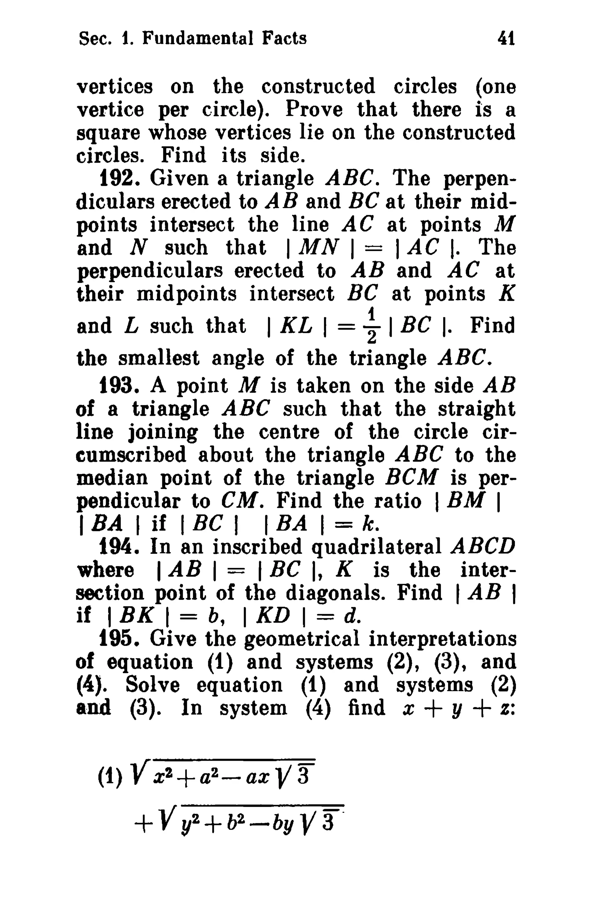 Sec. 1. Fundamental Facts

4t

vertices on the constructed circles ~one
vertice per circle). Prove that there IS a
square whose vertices lie on the constructed
circles. Find its side.
192. Given a triangle ABC. The perpendiculars erected to AB and Be at their midpoints intersect the line AC at points M
and N such that I MN I = I AC I. The
perpendiculars erected to AB and AC at
their midpoints intersect BC at points K
and L such that 1 KL I = ~ 1 Be I. Find
the smallest angle of the triangle ABC.
193. A point M is taken on the side AB
of a triangle ABC such that the straight
line joining the centre of the circle circumscribed about the triangle ABC to the
median point of the triangle BCM is perpendicular to cu. Find the ratio I BM I
I BA I if I BC I I BA I = k.
194. In an inscribed quadrilateral ABeD
where I AB I = I Be I, K is the intersection point of the diagonals. Find tAB I
if I BK I = b, I KD I = d.
195. Give the geometrical interpretations
of equation (1) and systems (2), (3), and
(4). Solve equation (1) and systems (2)
and (3). In system (4) find x + y + z:
(1) V x2+a2 - a x V 3

+ -V y2 + b2 -

by

Y3 .

 