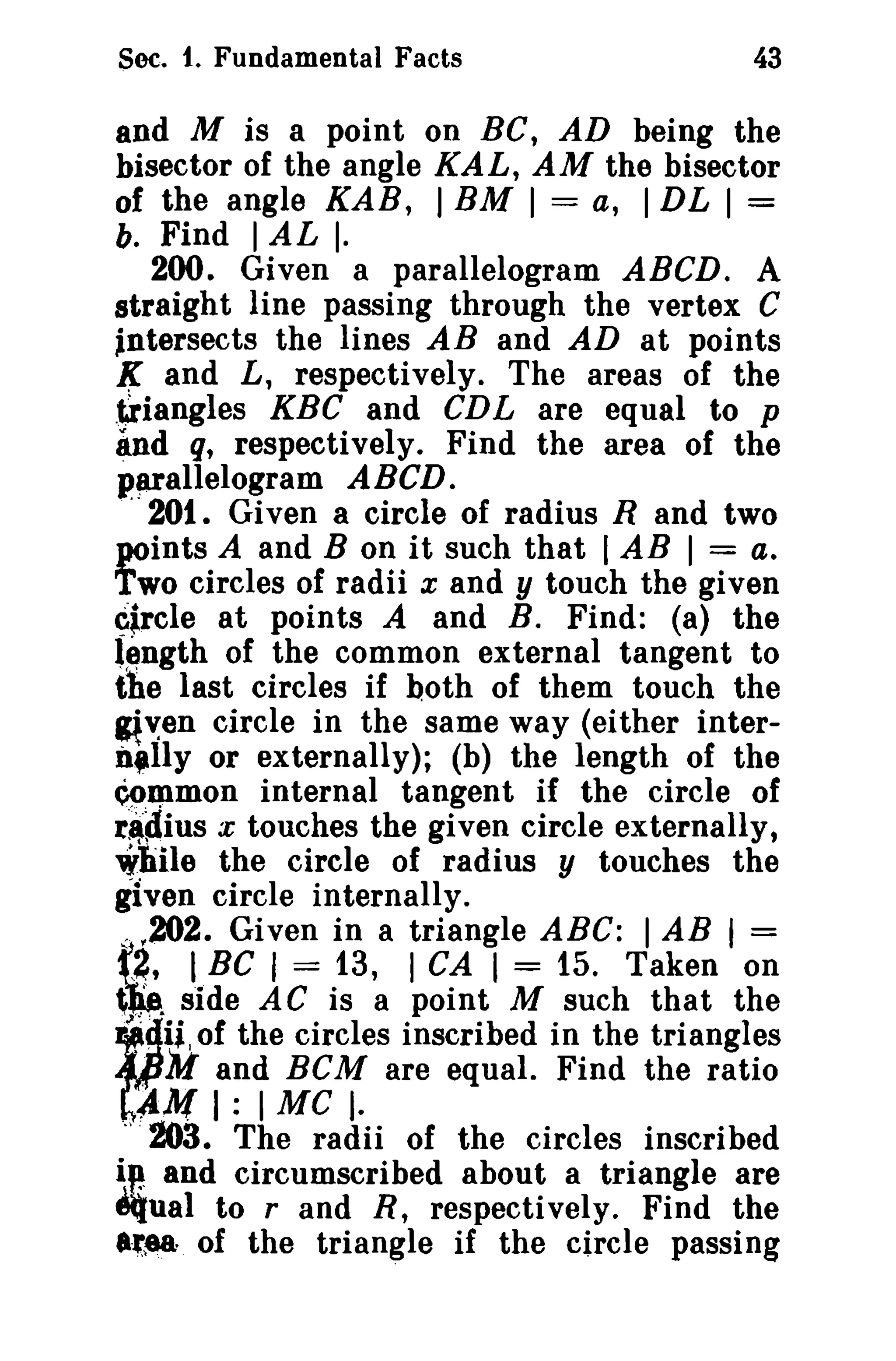 Sec. t. Fundamental Facts

43

and M is a point on BC, AD being the
bisector of the angle KAL, AM the bisector
of the angle KAB, ) BM I = a, I DL I =
b. Find I AL I.
200. Given a parallelogram ABCD. A
straight line passing through the vertex C
Intersects the lines AB and AD at points
l( and L, respectively. The areas of the
,triangles KBC and CDL are equal to p
~nd q, respectively. Find the area of the
parallelogram ABeD.
201. Given a circle of radius R and two
points A and B on it such that I AB I = a.
Two circles of radii x and y touch the given
~$rcle at points A and B. Find: (a) the
length of the common external tangent to
the last circles if both of them touch the
~,:en circle in the same way (either interil,lly or externally); (b) the length of the
~JPmon internal tangent if the circle of
r~~ius x touches the given circle externally,
while the circle of radius y touches the
given circle internally.
.:. f202. Given in a triangle ABC: I AB I =
f2~, I BC I = 13, I CA I = 15. Taken on
~ side AC is a point M such that the
ii.' of the circles inscribed in the triangles
. AI and ReM are equal. Find the ratio

".'..
!
i"

,!1M I : I Me ).

.,. 203. The radii of the circles inscribed

and circumscribed about a triangle are
iiual to rand R, respectively. Find the
.'tea of the triangle if the circle passing

 