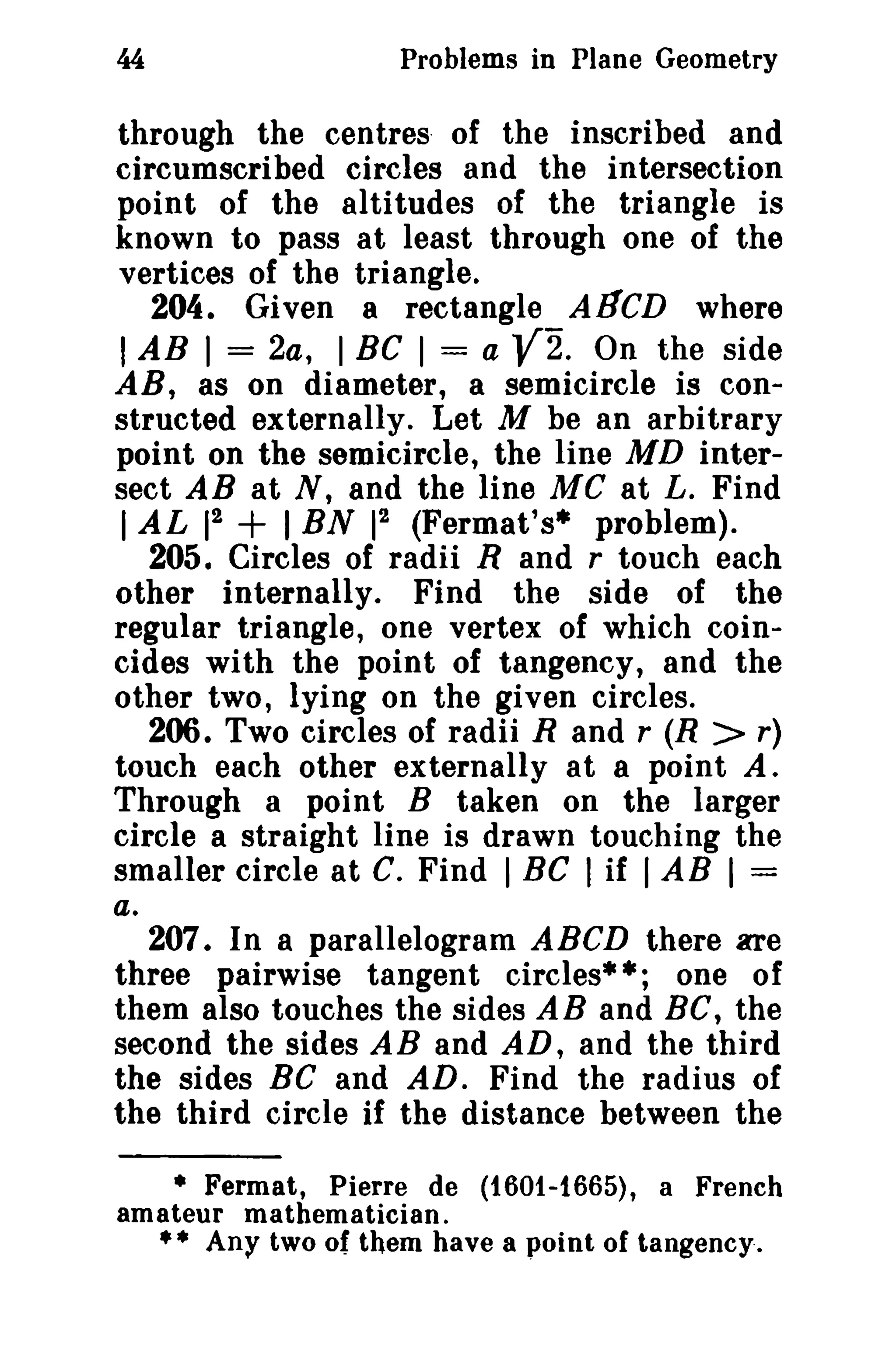 44

Problems in Plane Geometry

through the centres of the inscribed and
circumscribed circles and the intersection
point of the altitudes of the triangle is
known to pass at least through one of the
vertices of the triangle.
204. Given a rectangle AI1CD where
I AB I = 2a, I BC I = a
On the side
AR, as on diameter, a semicircle is constructed externally. Let M be an arbitrary
point on the semicircle, the line MD intersect AB at N, and the line Me at L. Find
2
2
1 AL 1 + I BN 1 (Fermat's" problem).
205. Circles of radii Rand r touch each
other internally. Find the side of the
regular triangle, one vertex of which coincides with the point of tangency, and the
other two, lying on the given circles.
206. Two circles of radii Rand r (R > r)
touch each other externally at a point A.
Through a point B taken on the larger
circle a straight line is drawn touching the
smaller circle at C. Find I Be I if I AB I =
a.
207. In a parallelogram ABeD there are
three pairwise tangent circles" *; one 0 f
them also touches the sides AB and Be, the
second the sides AB and AD, and the third
the sides Be and AD. Find the radius of
the third circle if the distance between the

V2.

• Fermat, Pierre de (t60t-1665), a French
amateur mathematician.
•• Any two of them have a point of tangency.

 