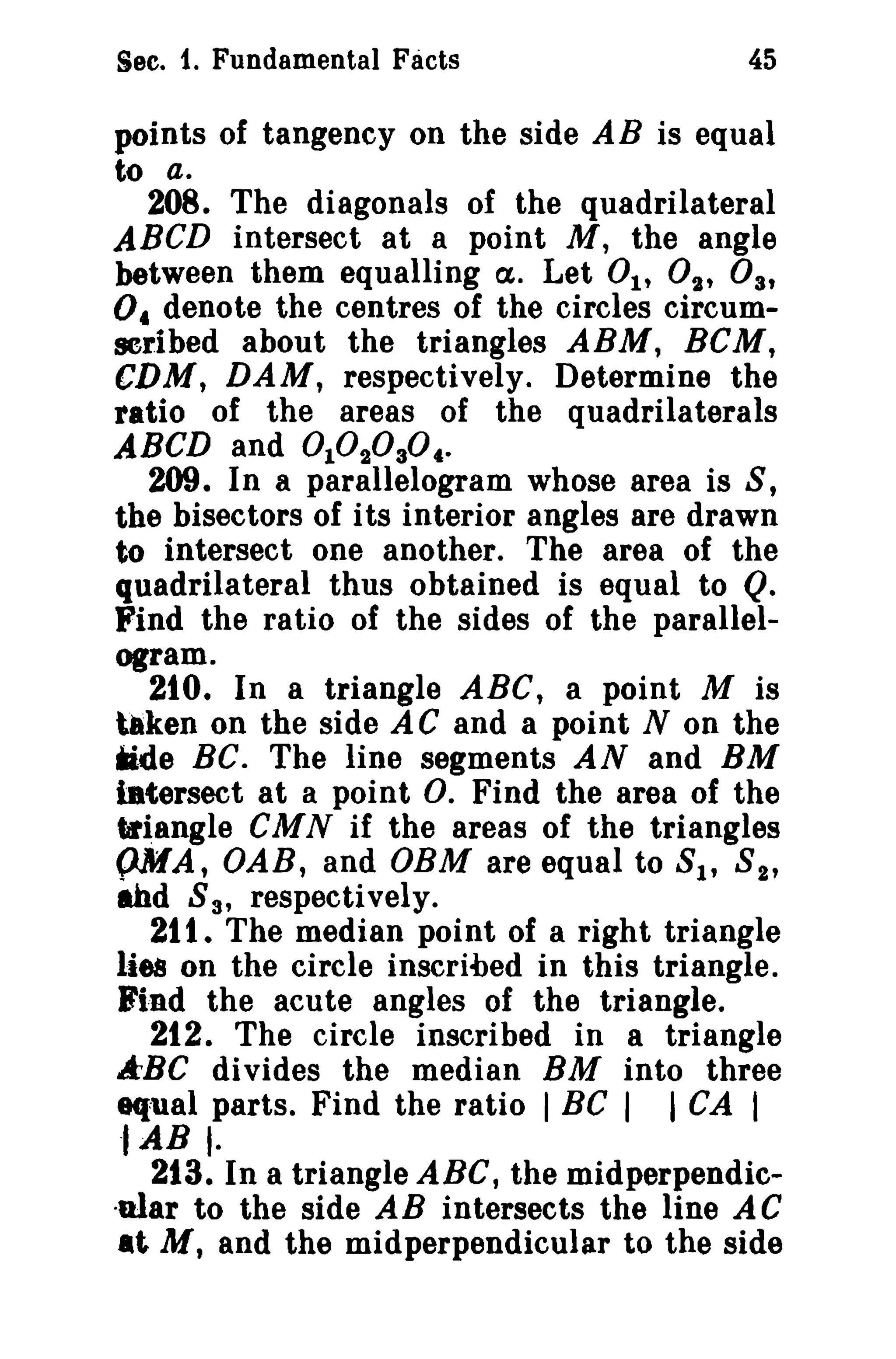 Sec. 1. Fundamental Facts

45

points of tangency on the side AB is equal
to a.
208. The diagonals of the quadrilateral
ABeD intersect at a point M, the angle
between them equalling Ct. Let 01' 02' 03'
0« denote the centres of the circles circumscribed about the triangles ARM, HeM,
CDM, DAM, respectively. Determine the
ratio of the areas of the quadrilaterals
ABeD and 1 2 3
209. In a parallelogram whose area is S,
the bisectors of its interior angles are drawn
to intersect one another. The area of the
quadrilateral thus obtained is equal to Q.
Find the ratio of the sides of the parallelogram.
2tO. In a triangle ABC, a point M is
taken on the side A C and a point N on the
ade BC. The line segments AN and BM
iBtersect at a point O. Find the area of the
.~angle CMN if the areas of the triangles
{)MA, DAB, and OBM are equal to 8 1 , S2'
ahd S3' respectively.
211. The median point of a right triangle
lies on the circle inscribed in this triangle.
B'i;nd the acute angles of the triangle.
212. The circle inscribed in a triangle
kBC divides the median BM into three
equal parts. Find the ratio I BC I I CA I
-lAB I213. In a triangle ABC, the midperpendic·alar to the side AB intersects the line AC
at M, and the midperpendicular to the side

°°°°..

 