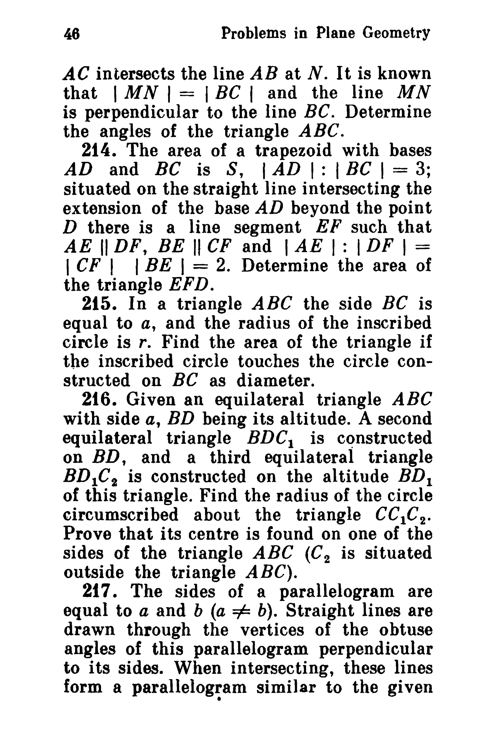 46

Problems in Plane Geometry

AC intersects the line AB at N. It is known
that I MN I = I BC I and the line MN
is perpendicular to the line BC. Determine
the angles of the triangle ABC.
214. The area of a trapezoid with bases
AD and BC is S, I AD I : I BC I = 3;
situated on the straight line intersecting the
extension of the base AD beyond the point
D there is a line segment EF such that
AE II DF, BE II CF and I AE I : I DF I =
I CF I I BE I = 2. Determine the area of
the triangle EFD.
215. In a triangle ABC the side BC is
equal to a, and the radius of the inscribed
circle is r. Find the area of the triangle if
the inscribed circle touches the circle constructed on BC as diameter.
216. Given an equilateral triangle ABC
with side a, BD being its altitude. A second
equilateral triangle BDCl is constructed
on BD, and a third equilateral triangle
BDIC t is constructed on the altitude BD!
of this triangle. Find the radius of the circle
circumscribed about the triangle CClC 2 •
Prove that its centre is found on one of the
sides of the triangle ABC (C 2 is situated
outside the triangle ABC).
217. The sides of a parallelogram are
equal to a and b (a =1= b). Straight lines are
drawn through the vertices of the obtuse
angles of this parallelogram perpendicular
to its sides. When intersecting, these lines
form a parallelog~am similar to the given

 