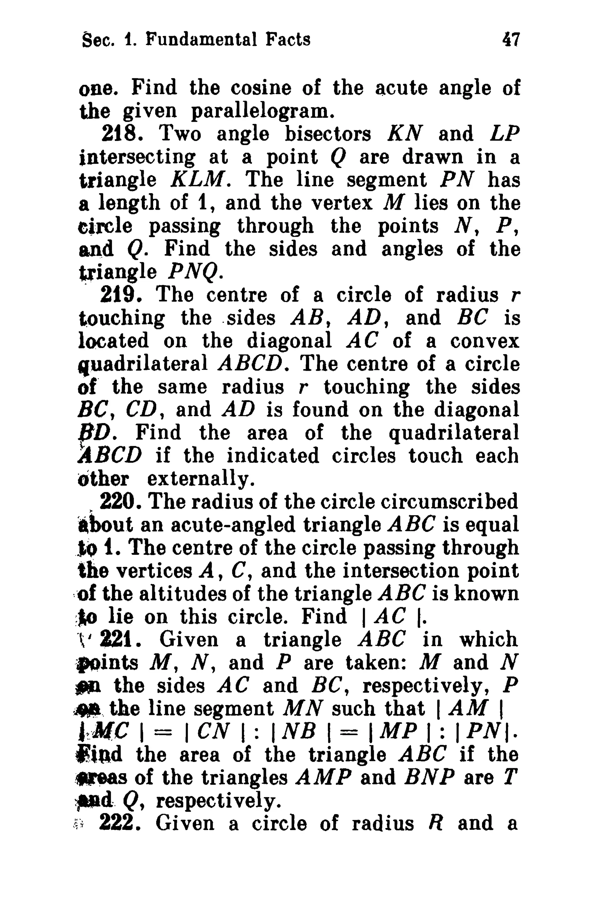 Sec. t. Fundamental Facts

47

one. Find the cosine of the acute angle of
the given parallelogram.
218. Two angle bisectors KN and LP
intersecting at a point Q are drawn in a
triangle KLM. The line segment PN has
a length of 1, and the vertex M lies on the
eircle passing through the points N, P,
and Q. Find the sides and angles of the
triangle PNQ.
. 219. The centre of a circle of radius r
touching the .sides AB, AD, and Be is
located on the diagonal AC of a convex
fluadrilateral ABeD. The centre of a circle
of' the same radius r touching the sides
Be, CD, and AD is found on the diagonal
BD. Find the area of the quadrilateral
~BCD if the indicated circles touch each
other externally.
220. The radius of the circle circumscribed
.bout an acute-angled triangle ABC is equal
lo t. The centre of the circle passing through
the vertices A, C, and the intersection point
"of the altitudes of the triangle ABC is known
:~ lie on this circle. Find I AC I.
°t 221. Given a triangle ABC in which
"ints M, N, and P are taken: M and N
~ the sides AC and BC, respectively, P
;.,. the line segment M N such that I AM I
j~.·MC I = I CN I : I NB I = I MP I : I P N I·
lind the area of the triangle ABC if the
.-eas of the triangles AMP and BNP are T
~d. Q, respectively.
~'~ 222. Given a circle of radius R and a
i

 