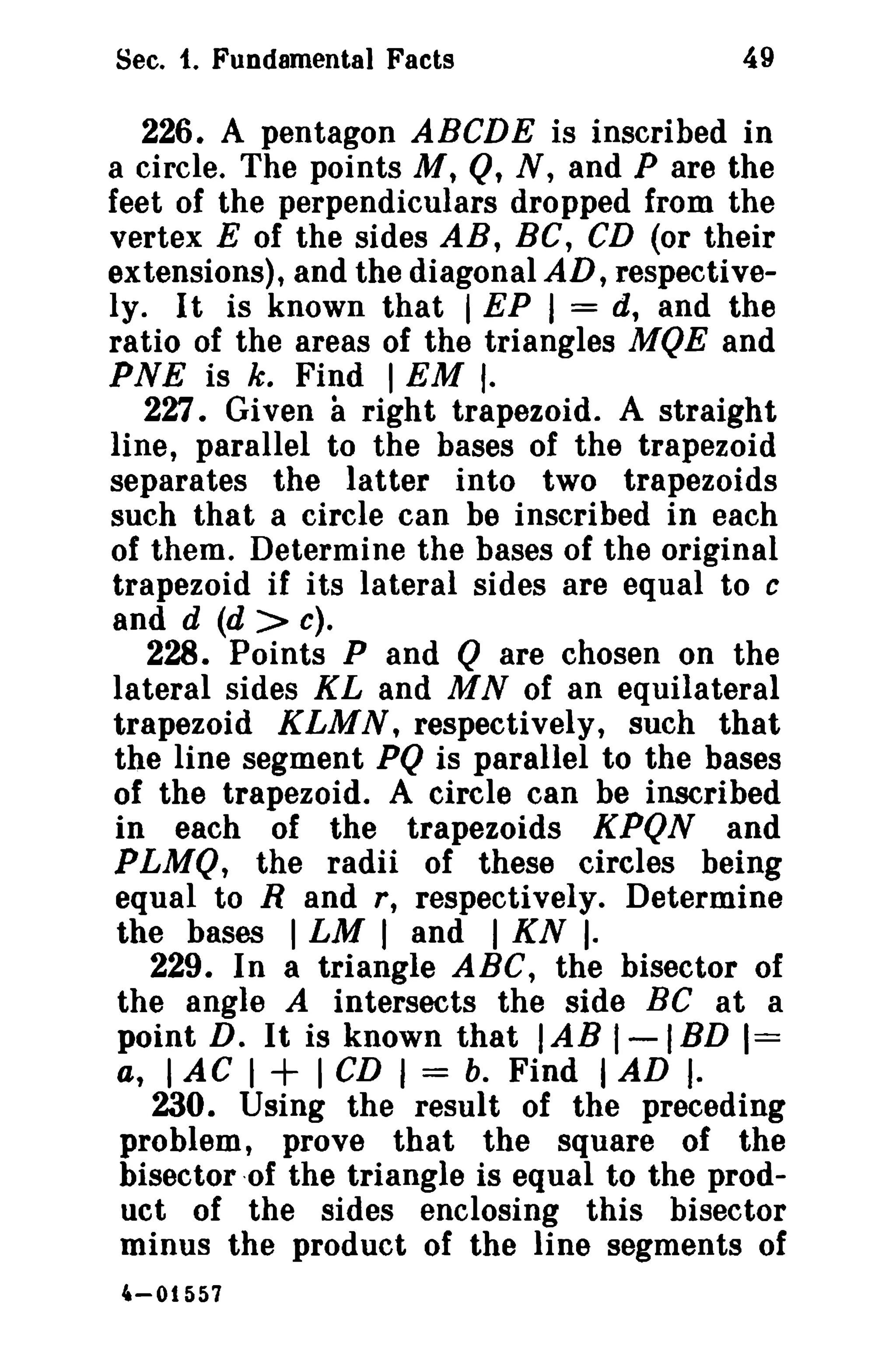 Sec. t. Fundamental Facts

49

226. A pentagon ABCDE is inscribed in
a circle. The points M, Q, N, and P are the
feet of the perpendiculars dropped from the
vertex E of the sides AB, Be, CD (or their
extensions), and the diagonal AD, respectively. It is known that I EP I = d, and the
ratio of the areas of the triangles MQE and
PNE is k. Find I EM f.
227. Given right trapezoid. A straight
line, parallel to the bases of the trapezoid
separates the latter into two trapezoids
such that a circle can be inscribed in each
of them. Determine the bases of the original
trapezoid if its lateral sides are equal to c
and d (d > c).
228. Points P and Q are chosen on the
lateral sides KL and M N of an equilateral
trapezoid KLMN, respectively, such that
the line segment PQ is parallel to the bases
of the trapezoid. A circle can be inscribed
in each of the trapezoids KPQN and
PLMQ, the radii of these circles being
equal to Rand r, respectively. Determine
the bases I LM I and I KN I·
229. In a triangle ABC, the bisector of
the angle A intersects the side BC at a
point D. It is known that lAB I-IBD 1=
a, I AC I
I CD I = b. Find I AD I·
230. Using the result of the preceding
problem, prove that the square of the
bisector -of the triangle is equal to the product of the sides enclosing this bisector
minus the product of the line segments of

a

+

4-01557

 