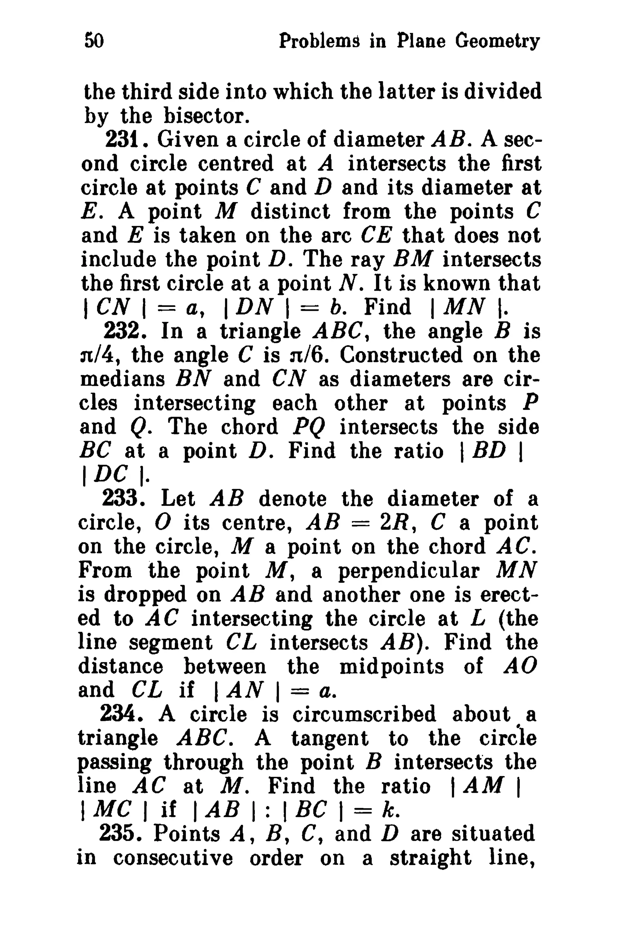 50

Problems in Plane Geometry

the third side into which the latter is divided
by the bisector.
231. Given a circle of diameter A B. A second circle centred at A intersects the first
circle at points C and D and its diameter at
E. A point M distinct from the points C
and E is taken on the arc CE that does not
include the point D. The ray BM intersects
the first circle at a point N. It is known that
I CN I = a, I DN I = b. Find I MN I·
232. In a triangle ABC, the angle B is
'Jt/4, the angle C is :1/6. Constructed on the
medians BN and CN as diameters are circles intersecting each other at points P
and Q. The chord PQ intersects the side
BC at a point D. Find the ratio I BD I
IDC I.
233. Let AB denote the diameter of a
circle, 0 its centre, AB = 2R, C a point
on the circle, M a point on the chord AC.
From the point M, a perpendicular MN
is dropped on AB and another one is erected to AC intersecting the circle at L (the
line segment CL intersects AB). Find the
distance between the midpoints of AO
and CL if I AN I = a.
234. A circle is circumscribed about a
triangle ABC. A tangent to the circle
passing through the point B intersects the
line AC at M. Find the ratio I AM I
I Me I if I AB I : I BC I = k.
235. Points A, B, C, and D are situated
in consecutive order on a straight line,

 