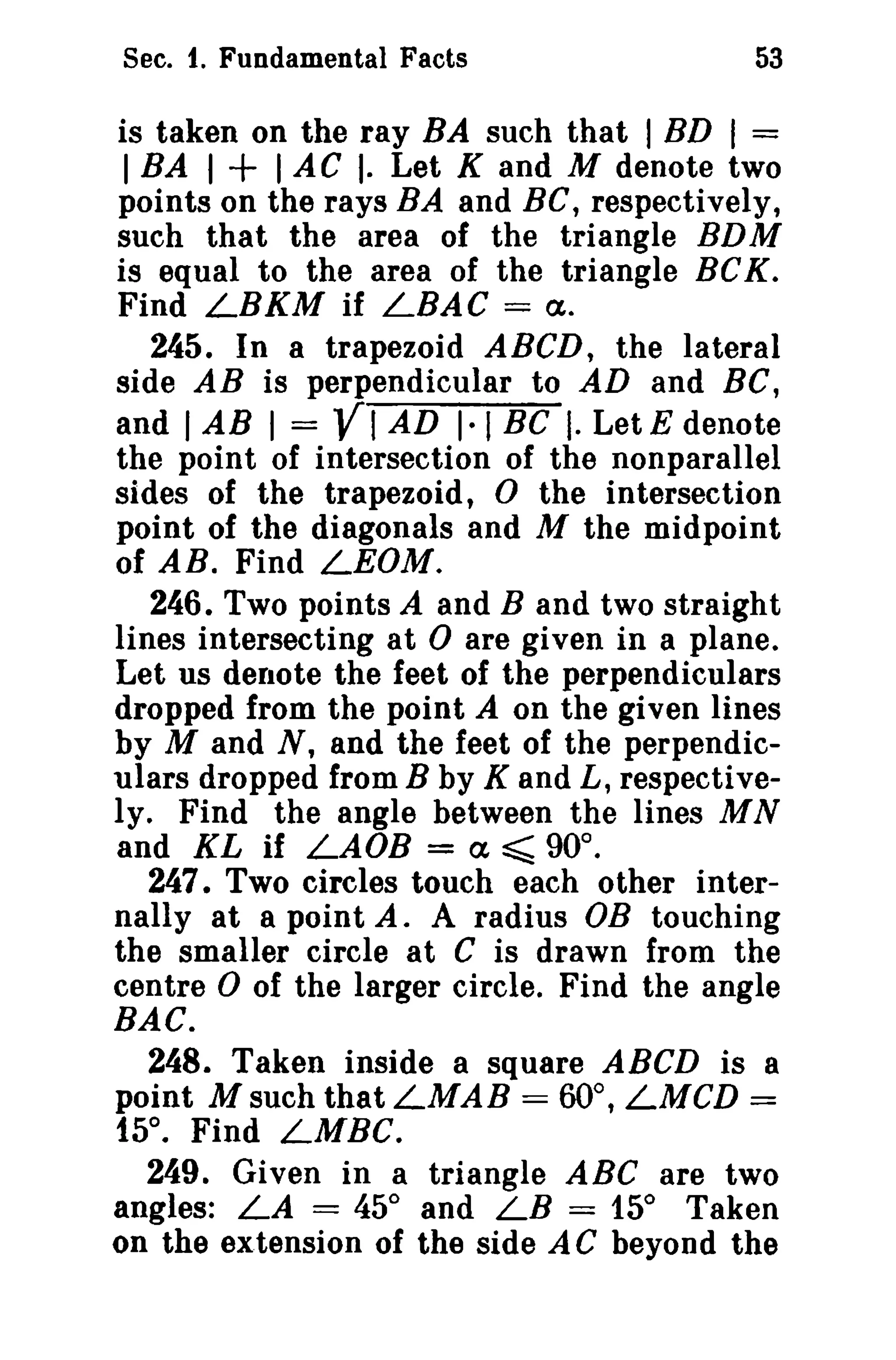 Sec. 1. Fundamental Facts

53

is taken on the ray BA such that I BD I =
I BA I + I AC I· Let K and M denote two
points on the rays BA and Be, respectively,
such that the area of the triangle BDM
is equal to the area of the triangle BCK.
Find LBKM if LBAC == Ct.
245. In a trapezoid ABeD, the lateral
side AB is perpendicular to AD and BC,
and I AB I = VI AD 1·1 BC I. LetE denote
the point of intersection of the nonparallel
sides of the trapezoid, 0 the intersection
point of the diagonals and M the midpoint
of AB. Find LEOM.
246. Two points A and B and two straight
lines intersecting at 0 are given in a plane.
Let us denote the feet of the perpendiculars
dropped from the point A on the given lines
by M and N, and the feet of the perpendiculars dropped from B by K and L, respectively. Find the angle between the lines MN
and KL if LAOB = Ct ~ 90°.
247. Two circles touch each other internally at a point A. A radius OB touching
the smaller circle at C is drawn from the
centre 0 of the larger circle. Find the angle
BAC.
248. Taken inside a square ABCD is a
point Msuch thatLMAB = 60°, LMCD =
15°. Find LMBC.
249. Given in a triangle ABC are two
angles: LA = 45° and LB = 15° Taken
on the extension of the side A C beyond the

 