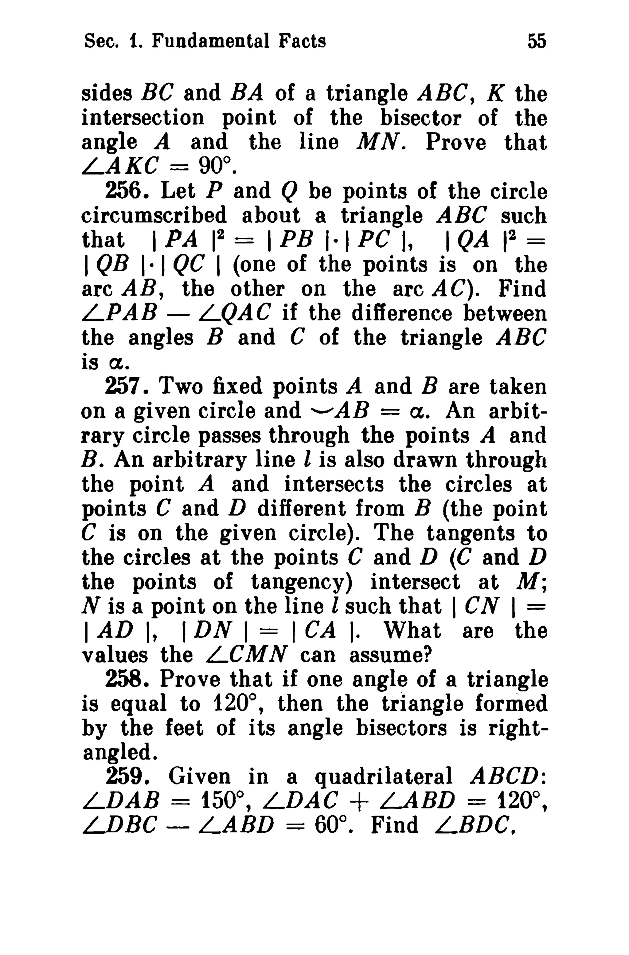 Sec. 1. Fundamental Facts

55

sides Be and BA of a triangle ABC, K the
intersection point of the bisector of the
angle A and the line MN. Prove that
LAKC = 90°.
256. Let P and Q be points of the circle
circumscribed about a triangle ABC such
2
2
that I PA 1 = I PB 1·1 PC I, I QA 1 =
I QR I· I QC I (one of the points is on the
arc AB, the other on the arc A C). Find
LPAB - LQAC if the difference between
the angles Band C of the triangle ABC
is (7,.
257. Two fixed points A and B are taken
on a given circle and ........AB = (7,. An arbitrary circle passes through the points A and
B. An arbitrary line 1 is also drawn through
the point A and intersects the circles at
points C and D different from B (the point
C is on the given circle). The tangents to
the circles at the points C and D (C and D
the points of tangency) intersect at M;
N is a point on the line 1 such that I eN I =
I AD I, I DN I = I CA I· What are the
values the LCMN can assume?
258. Prove that if one angle of a triangle
is equal to 120°, then the triangle formed
by the feet of i ts angle bisectors is rightangled.
259. Given in a quadrilateral ABCD:
LDAB = 150°, LDAC + LARD = 120°,
LDBC - LARD = 60°. Find LBDe.

 