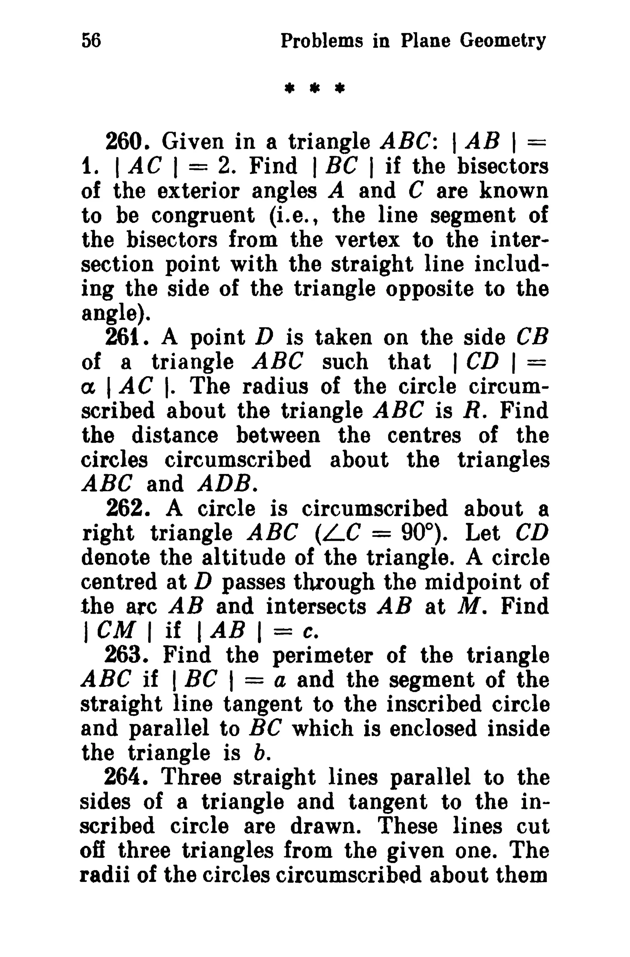 56

Problems in Plane Geometry

• **
260. Given in a triangle ABC: I AB I =
1. I AC I = 2. Find I BC I if the bisectors
of the exterior angles A and C are known
to be congruent (i.e., the line segment of
the bisectors from the vertex to the intersection point with the straight line including the side of the triangle opposite to the
angle).
261. A point D is taken on the side CB
of a triangle ABC such that I CD I =
ex lAC [. The radius of the circle circumscribed about the triangle ABC is R. Find
the distance between the centres of the
circles circumscribed about the triangles
ABC and ADB.
262. A circle is circumscribed about 8
right triangle ABC (LC = 90°). Let CD
denote the altitude of the triangle. A circle
centred at D passes through the midpoint of
the arc AB and intersects AB at M. Find
J cu I if I AB I = c.
263. Find the perimeter of the triangle
ABC if I BC I = a and the segment of the
straight line tangent to the inscribed circle
and parallel to Be which is enclosed inside
the triangle is b.
264. Three straight lines parallel to the
sides of a triangle and tangent to the inscribed circle are drawn. These lines cut
off three triangles from the given one. The
radii of the circles circumscribed about them

 
