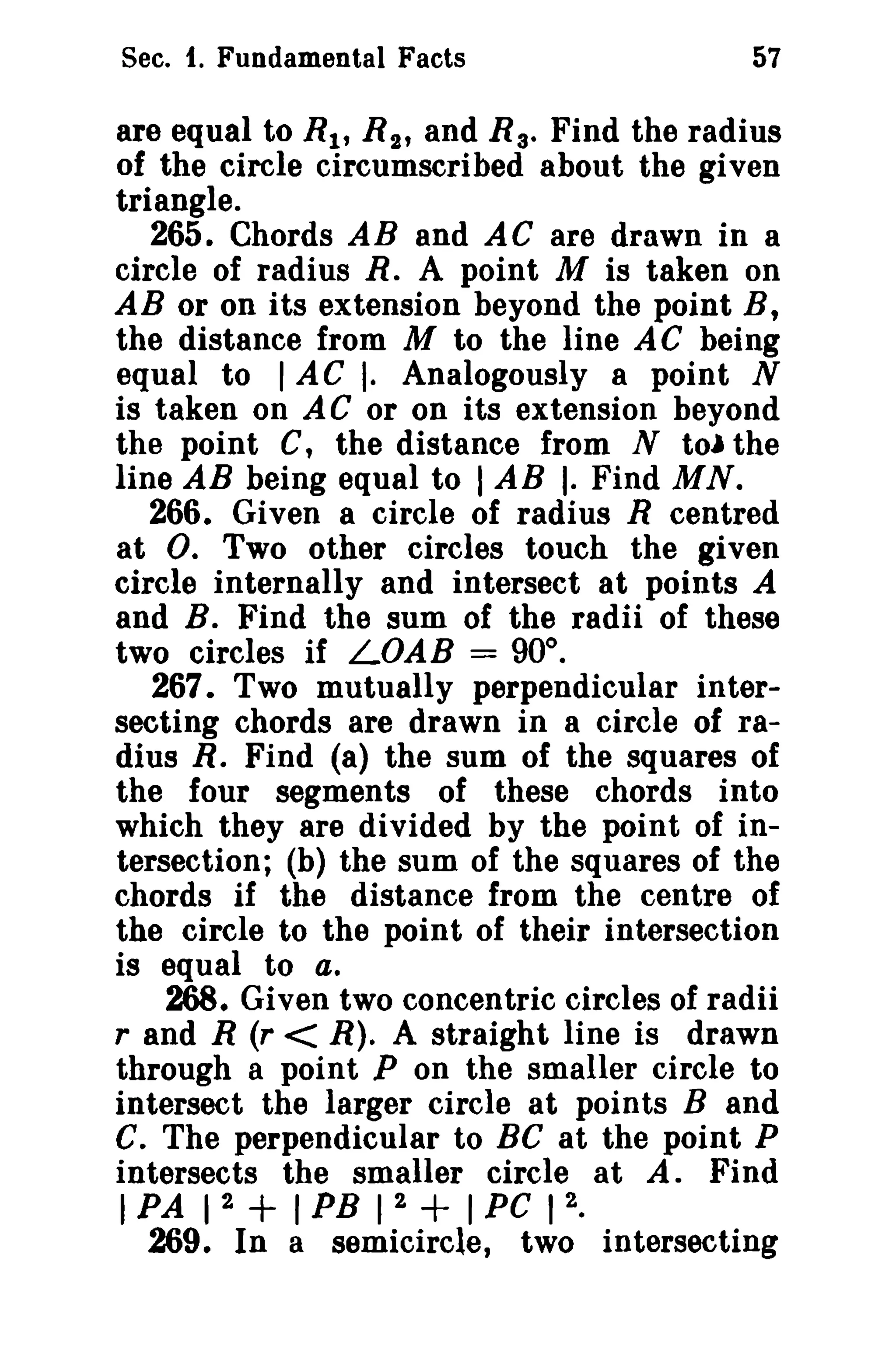 Sec. 1. Fundamental Facts

57

are equal to R 1 , R t , and R a• Find the radius
of the circle circumscribed about the given
triangle.
265. Chords AB and AC are drawn in a
circle of radius R. A point M is taken on
AB or on its extension beyond the point B,
the distance from M to the line A C being
equal to I AC I. Analogously a point N
is taken on AC or on its extension beyond
the point C, the distance from N to) the
line AB being equal to I AB I. Find MN.
266. Given a circle of radius R centred
at O. Two other circles touch the given
circle internally and intersect at points A
and B. Find the sum of the radii of these
two circles if LOAB = 90°.
267. Two mutually perpendicular intersecting chords are drawn in a circle of radius R. Find (a) the sum of the squares of
the four segments of these chords into
which they are divided by the point of intersection; (b) the sum of the squares of the
chords if the distance from the centre of
the circle to the point of their intersection
is equal to a.
268. Given two concentric circles of radii
rand R (r < R). A straight line is drawn
through a point P on the smaller circle to
intersect the larger circle at points Band
C. The perpendicular to Be at the point P
intersects the smaller circle at A. Find
2
2
2
I PA 1
I PB 1
I PC 1 •
269. In a semicircle, two intersecting

+

+

 