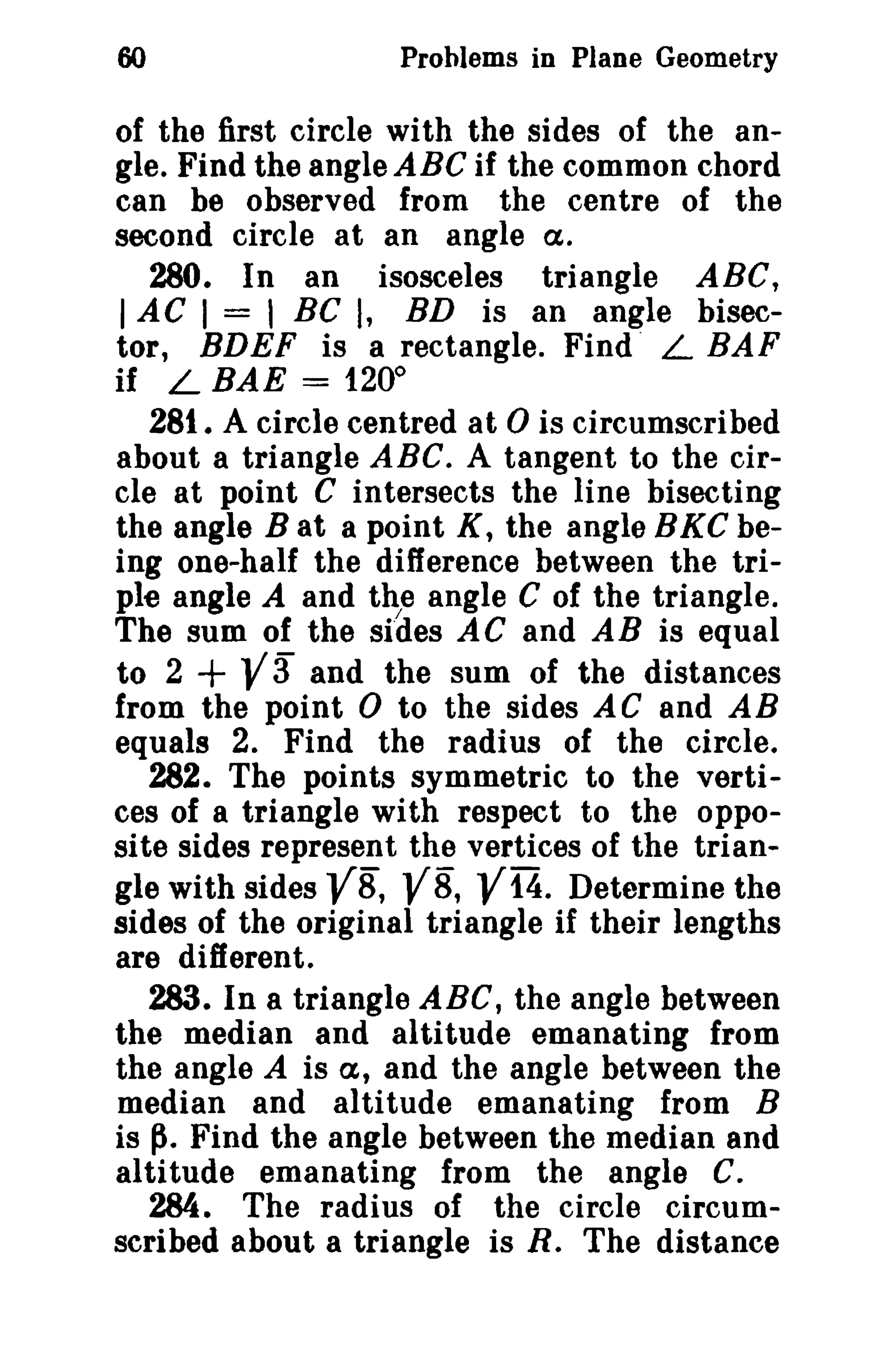 60

Problems in Plane Geometry

of the first circle with the sides of the angle. Find the angle ABC if the common chord
can be observed from the centre of the
second circle at an angle a.
280. In an isosceles triangle ABC,
I AC I = 1 Be I, BD is an angle bisector, BDEF is a rectangle. Find L BAF
if L BAE = 1200
281. A circle centred at 0 is circumscribed
about a triangle ABC. A tangent to the circle at point C intersects the line bisecting
the angle B at a point K, the angle BKC being one-half the difference between the triple angle A and the angle C of the triangle.
The sum of the sides AC and AB is equal
to 2 + V3" and the sum of the distances
from the point 0 to the sides AC and AB
equals 2. Find the radius of the circle.
282. The points symmetric to the vertices of a triangle with respect to the opposite sides represent the vertices of the triangle with sides VB, VB, V14. Determine the
sides of the original triangle if their lengths
are different.
283. In a triangle ABC, the angle between
the median and altitude emanating from
the angle A is a, and the angle between the
median and altitude emanating from B
is ~. Find the angle between the median and
altitude emanating from the angle C.
284. The radius of the circle circumscribed about a triangle is R. The distance

 