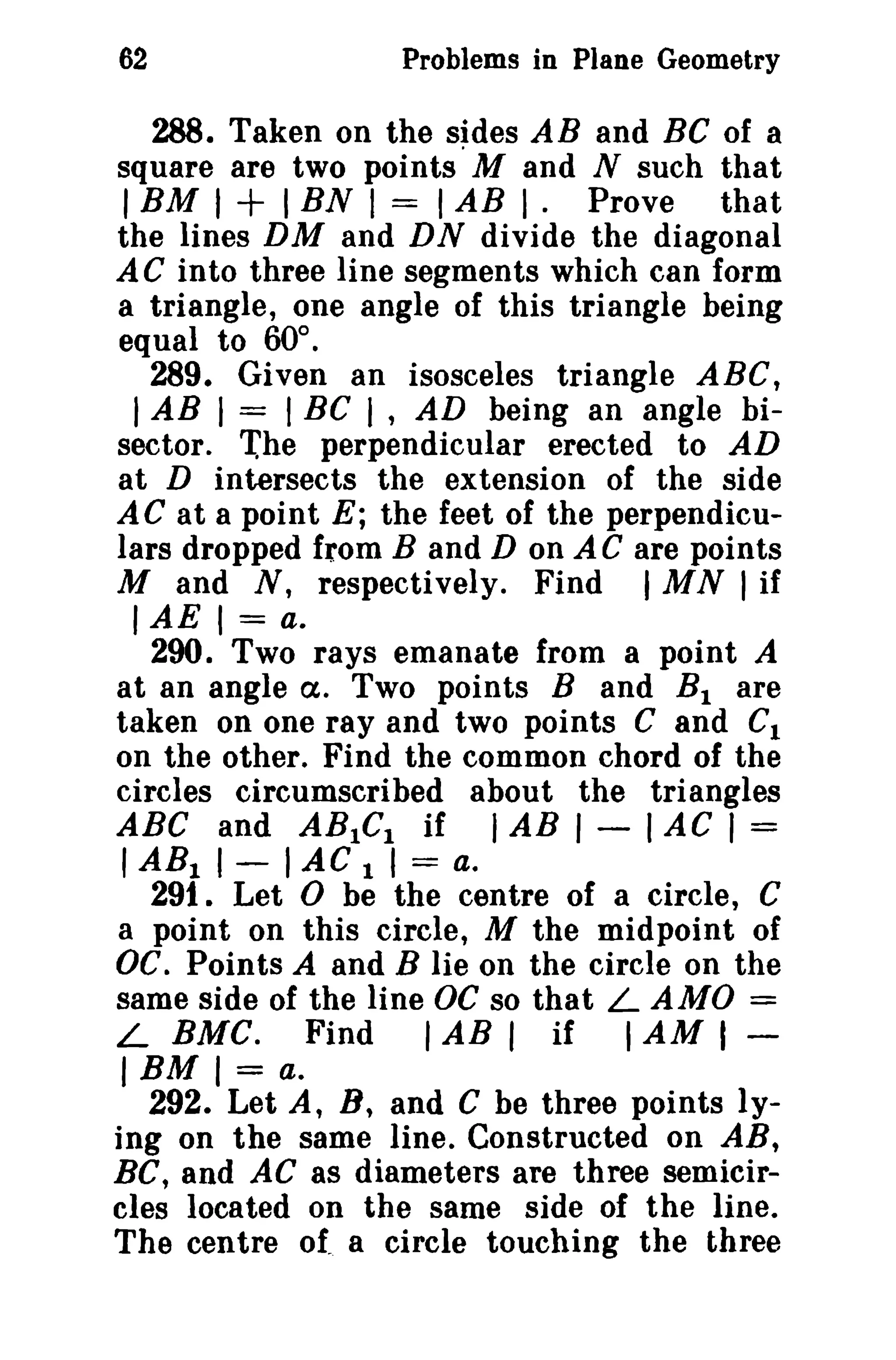 62

Problems in Plane Geometry

288. Taken on the sides AB and BC of a
square are two points' M and N such that
I BM I + I BN I = I AB I. Prove that
the lines DM and DN divide the diagonal
AC into three line segments which can form
a triangle, one angle of this triangle being
equal to 60°.
289. Given an isosceles triangle ABC,
I AB I = I BC I , AD being an angle bisector. '(he perpendicular erected to AD
at D intersects the extension of the side
AC at a point E; the feet of the perpendiculars dropped from Band D on AC are points
M and N, respectively. Find I MN I if
IAE I = a.
290. Two rays emanate from a point A
at an angle Cl. Two points Band B I are
taken on one ray and two points C and CI
on the other. Find the common chord of the
circles circumscribed about the triangles
ABC and ABICI if I AB I - I AC I =
I ARI I - I AC 1 I = a.
291. Let 0 be the centre of a circle, C
a point on this circle, M the midpoint of
OC. Points A and B lie on the circle on the
same side of the line OC so that L AMO =
L BMC. Find
I AB I if I AM I IBM I = a.
292. Let A, B, and C be three points lying on the same line. Constructed on AR,
BC, and AC as diameters are three semicircles located on the same side of the line.
The centre of a circle touching the three

 