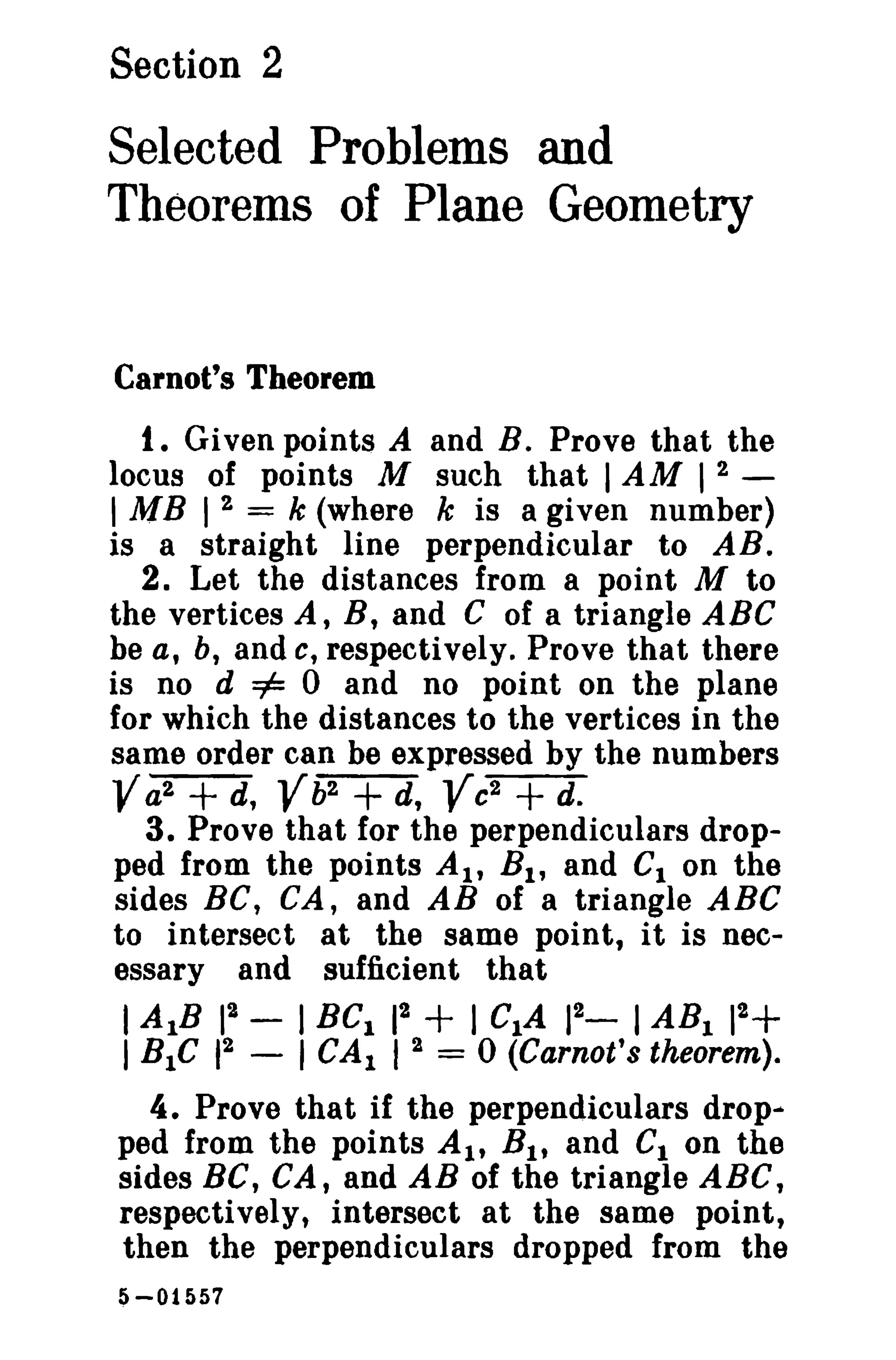 Section 2

Selected Problems and
Theorems of Plane Geometry

Carnot's Theorem

t. Given points A and B. Prove that the
locus of points M such that I AM I 2 I MB I 2 = k (where k is a given number)
is a straight line perpendicular to AB.
2. Let the distances from a point M to
the vertices A, B, and C of a triangle ABC
be a, b, and c, respectively. Prove that there
is no d =1= 0 and no point on the plane
for which the distances to the vertices in the
same order can be expressed by the numbers
Va2 d, b2 d, c2 d.
3. Prove that for the perpendiculars dropped from the points At, B 1 , and Cion the
sides Be, CA, and AB of a triangle ABC
to intersect at the same point, it is necessary and sufficient that

+

2
I AlB 1
2
1 BtC 1

V + V +

-

2
I BC I 1
I CAl 1 2

+ I CIA

2
1_

I ABI

2
1

+

= 0 (Carnot's theorem).

4. Prove that if the perpendiculars drop...
ped from the points AI' B t , and Ct on the
sides BC, CA, and AB of the triangle ABC,
respectively, intersect at the same point,
then the perpendiculars dropped from the
5 -01557

 