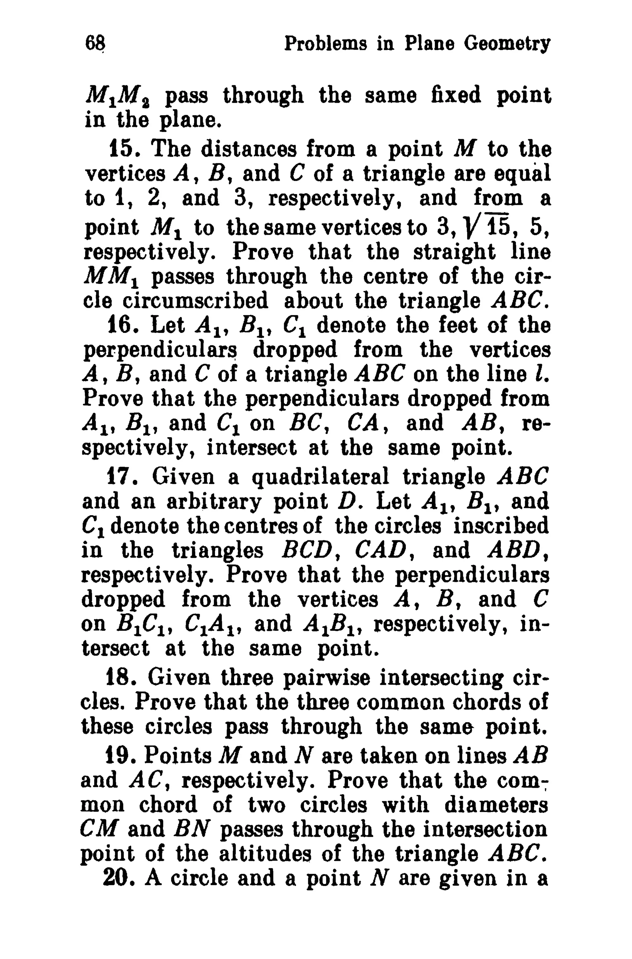 Problems in Plane Geometry

MIMI pass through the same fixed point
in the plane.
t5. The distances from a point M to the
vertices A, B, and C of a triangle are equal
to 1, 2, and 3, respectively, and from a
point M 1 to the same vertices to 3, 15, 5,
respectively. Prove that the straight line
M M l passes through the centre of the circle circumscribed about the triangle ABC.
16. Let AI' B l , Gl denote the feet of the
perpendiculars dropped from the vertices
A, B, and C of a triangle ABC on the line l,
Prove that the perpendiculars dropped from
AI' B l , and Cion Be, CA, and AB, respectively, intersect at the same point.
17. Given a quadrilateral triangle ABC
and an arbitrary point D. Let AI' B l , and
C1 denote the centres of the circles inscribed
in the triangles BCD, CAD, and ABD,
respectively. Prove that the perpendiculars
dropped from the vertices A, B, and C
on BlG l, CIA t , and AIBl , respectively, intersect at the same point.
18. Given three pairwise intersecting circles. Prove that the three common chords of
these circles pass through the same- point.
19. Points M and N are taken on lines AB
and AC, respectively. Prove that the common chord of two circles with diameters
eM and BN passes through the intersection
point of the altitudes of the triangle ABC.
20. A circle and a point N are given in a

V

 