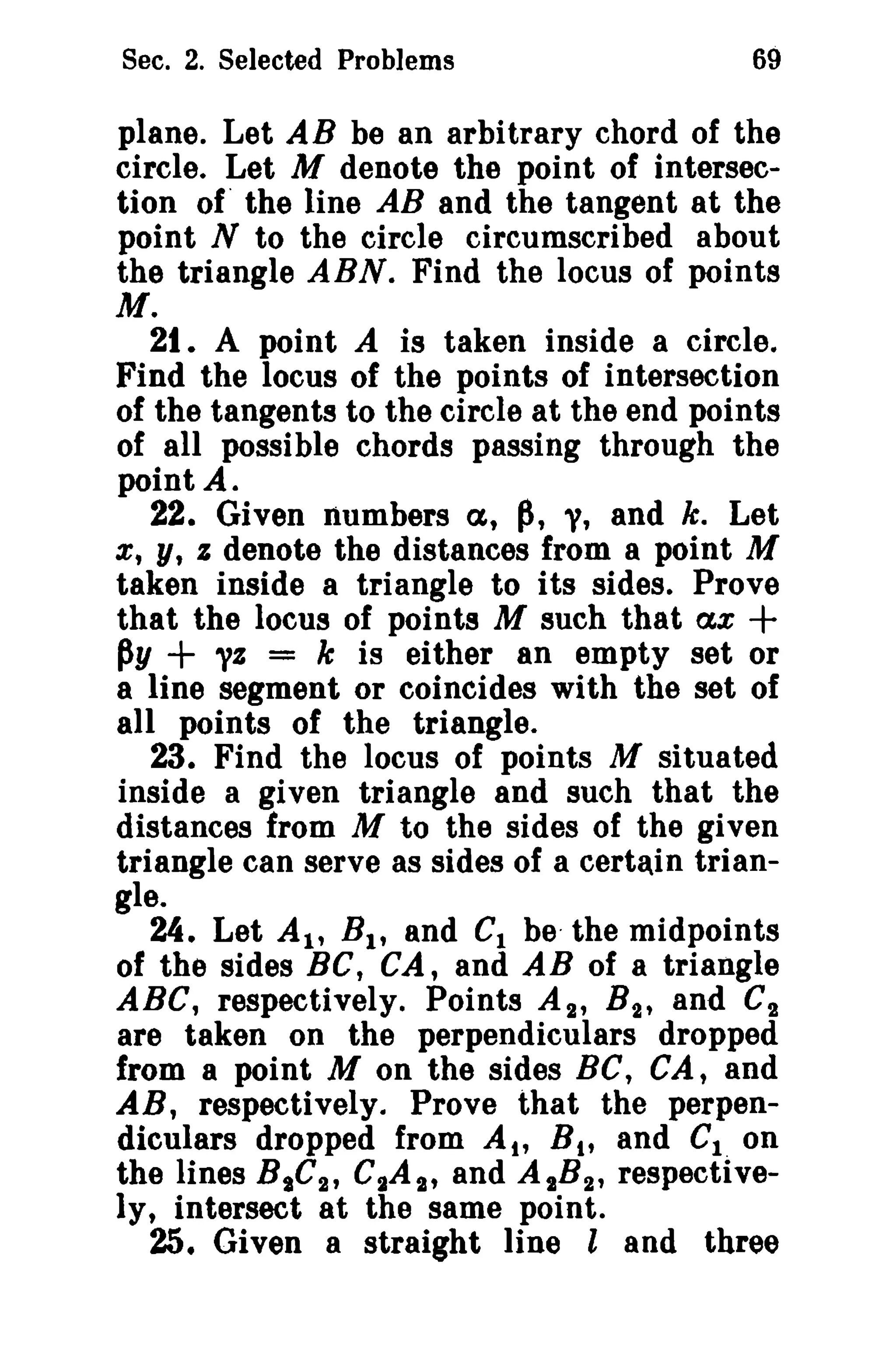 Sec. 2. Selected Problems

69

plane. Let AB be an arbitrary chord of the
circle. Let M denote the point of intersection of the line AB and the tangent at the
point N to the circle circumscribed about
the triangle ABN. Find the locus of points
M.
21. A point A is taken inside a circle.
Find the locus of the points of intersection
of the tangents to the circle at the end points
of all possible chords passing through the
point A.
22. Given numbers a, p, y, and k. Let
x, y, I denote the distances from a point M
taken inside a triangle to its sides. Prove
that the locus of points M such that ax +
py
= k is either an empty set or
a line segment or coincides with the set of
all points of the triangle.
23. Find the locus of points M situated
inside a given triangle and such that the
distances from M to the sides of the given
triangle can serve as sides of a certain triangle.
24. Let AI' B I , and C1 be- the midpoints
of the sides BC, CA, and AB of a triangle
ABC, respectively. Points A 2 , B 2 , and C2
are taken on the perpendiculars dropped
from a point M on the sides BC, CA, and
AR, respectively. Prove that the perpendiculars dropped from At, B t , and Cion
the lines B tC 2 , C2A'}" and A tB 2 , respectively, intersect at the same point.
25. Given a straight line l and three

+ "1

 