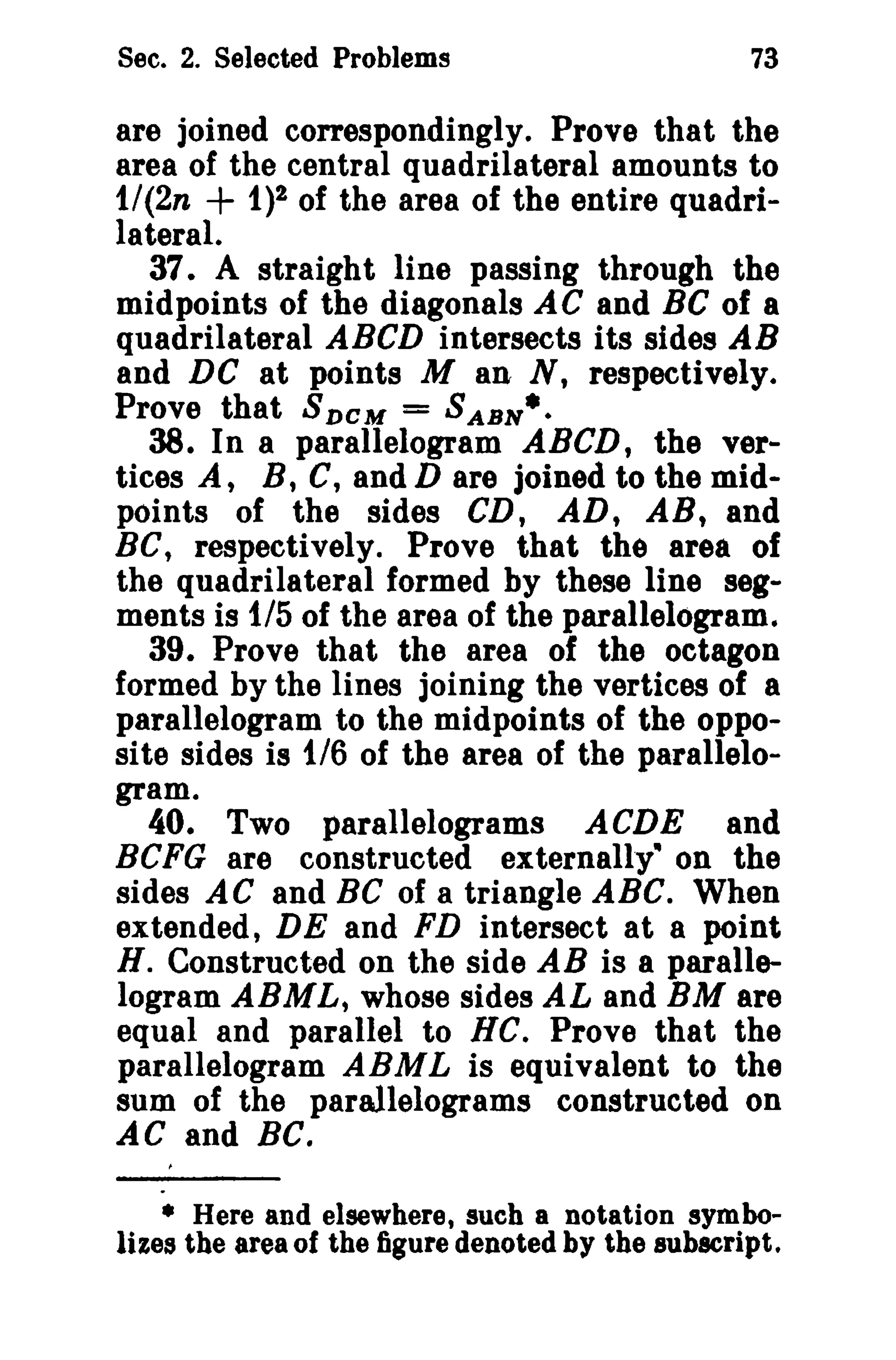 Sec. 2. Selected Problems

73

are joined correspondingly. Prove that the
area of the central quadrilateral amounts to
1/(2n + 1)2 of the area of the entire quadrilateral.
37. A straight line passing through the
midpoints of the diagonals AC and BC of a
quadrilateral ABeD intersects its sides AB
and DC at points M an N, respectively.
Prove that 8 D C M = SASH·.
38. In a parallelogram ABeD, the vertices A, B, C, and D are joined to the midpoints of the sides CD, AD, AB, and
Be, respectively. Prove that the area of
the quadrilateral formed by these line segments is 1/5 of the area of the parallelogram.
39. Prove that the area of the octagon
formed by the lines joining the vertices of a
parallelogram to the midpoints of the opposite sides is 1/6 of the area of the parallelogram.
40. Two parallelograms ACDE and
BCFG are constructed externally" on the
sides AC and BC of a triangle ABC. When
extended, DE and FD intersect at a point
H. Constructed on the side AB is a parallelogram ABML, whose sides AL and BM are
equal and parallel to HC. Prove that the
parallelogram ARML is equivalent to the
sum of the parallelograms constructed on
AC and Be.
• Here and elsewhere, such a notation symbolizes the area of the figure denoted by the subscript.

 