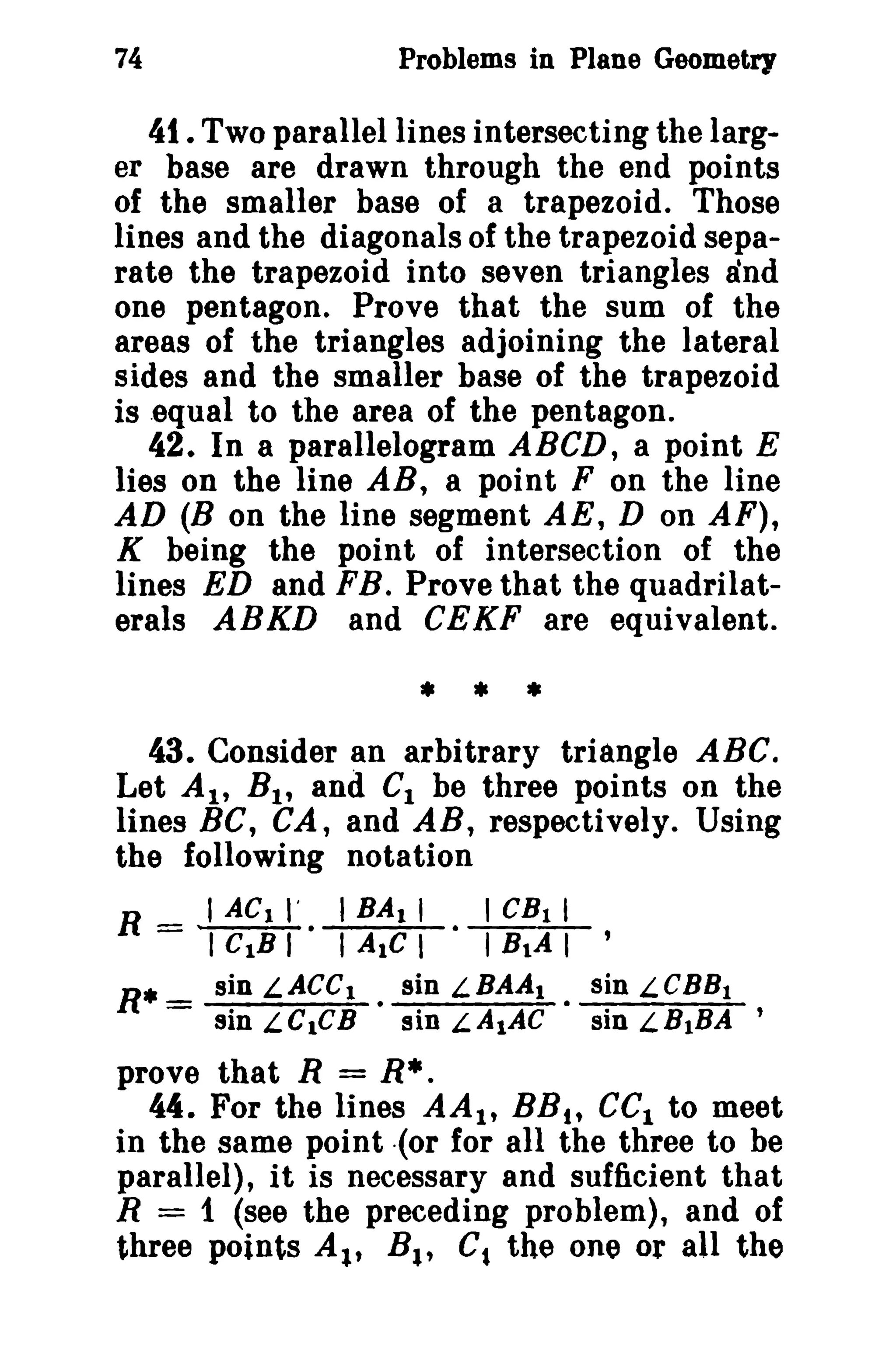 74

Problems in Plane Geometry

41. Two parallel lines intersecting the larger base are drawn through the end points
of the smaller base of a trapezoid. Those
lines and the diagonals of the trapezoid separate the trapezoid into seven triangles and
one pentagon. Prove that the sum of the
areas of the triangles adjoining the lateral
sides and the smaller base of the trapezoid
is equal to the area of the pentagon.
42. In a parallelogram ABCD, a point E
lies on the line AB, a point F on the line
AD (B on the line segment AE, D on AF),
K being the point of intersection of the
lines ED and FB. Prove that the quadrilaterals ABKD and CEKF are equivalent.

* * *
43. Consider an arbitrary triangle ABC.
Let AI' B 1 , and C1 be three points on the
lines BC, CA, and AB, respectively. Using
the following notation

R = I ACt I'. I BA I I . I CB 1 I
I CtB I

R* _ sin
-

I AIC I

LACC l

sin LelCB

•

I BlA I '

sin LBAA I
sin LA1AC

•

sin LCBB1
sin LBIBA '

prove that R = R*.
44. For the lines AA l t BB t , eel to meet
in the same point {or for all the three to be
parallel), it is necessary and sufficient that
R = 1 (see the preceding problem), and of
three points At., B., Ct the one or all the

 