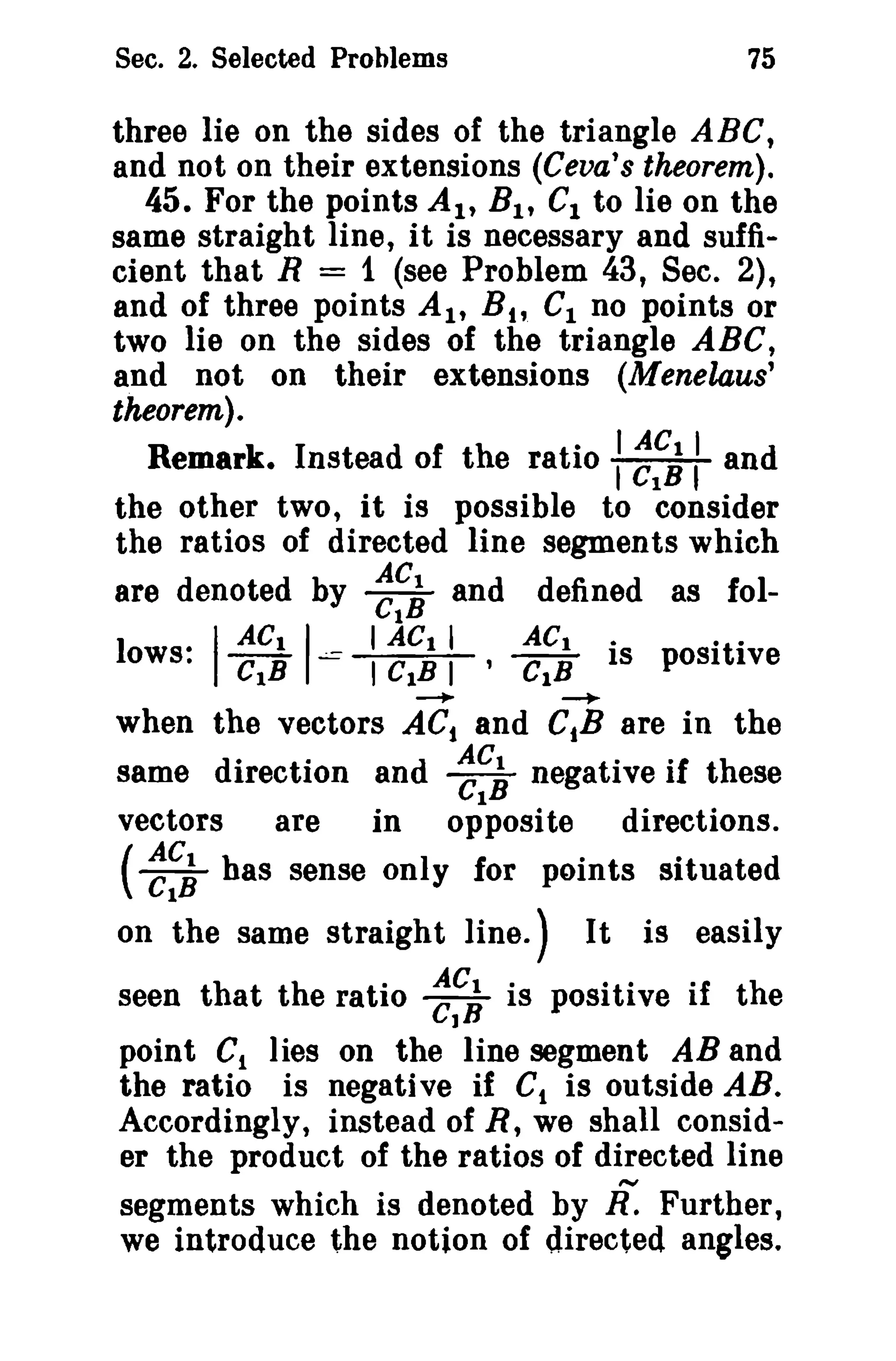 75

Sec. 2. Selected Problems

three lie on the sides of the triangle ABC,
and not on their extensions (Ceva's theorem).
45. For the points AI' B I , C1 to lie on the
same straight line, it is necessary and sufficient that R = 1 (see Problem 43, Sec. 2),
and of three points AI' B t t CI no points or
two lie on the sides of the triangle ABC,
and not on their extensions (Menelaus'
theorem).

Remark. Instead of the ratio : ~~~: and
the other two, it is possible to consider
the ratios of directed line segments which
AC
are denoted by Cl~ and defined as foI-

I CtB I
ACt

I ACt I
ACt iti
I CtB I ' CtB IS POSI rve
---.
when the vectors ACt and CiB are in the
same direction and ~~~ negative if these
vectors
are
in opposite directions.

l ows.·

.:.=

~

(~~~ has sense only for points situated
on the same straight line.)

It is easily

seen that the ratio ~~; is positive if the
point C1 lies on the line segment AB and
the ratio is negative if C, is outside AB.
Accordingly, instead of R, we shall consider the product of the ratios of directed line
segments which is denoted by If. Further,
we introduce the notion of directed angles.

 