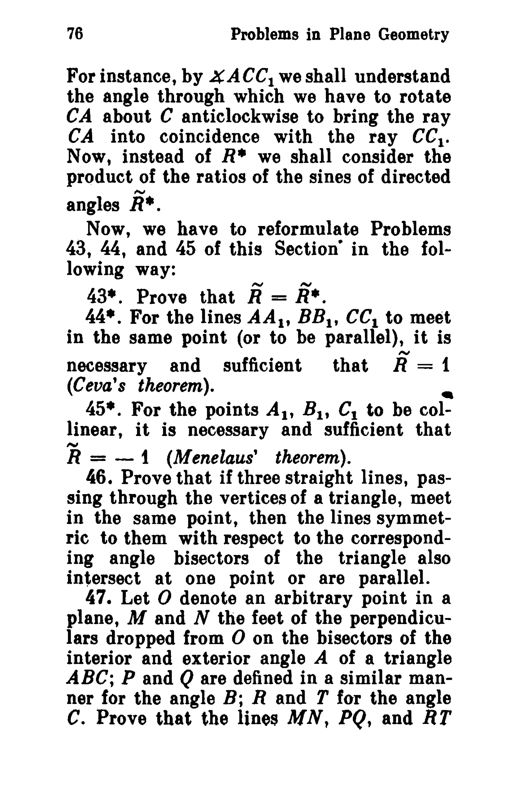76

Problems in Plane Geometry

For instance, by 4ACCI we shall understand
the angle through which we have to rotate
CA about C anticlockwise to bring the ray
CA into coincidence with the ray eel.
Now, instead of R* we shall consider the
product of the ratios of the sines of directed
angles j •.
Now, we have to reformulate Problems
43, 44, and 45 of this Section- in the following way:
43*. Prove that j = j •.
44*. For the lines AAl t BB t , eel to meet
in the same point (or to be parallel), it is
that R = 1
necessary and sufficient

(Ceva's theorem).
•
45*. For the points AI' Bit C1 to be col-

linear, it is necessary and sufficient that

R=

- 1 (Menelaus' theorem).
46. Prove that if three straight lines, passing through the vertices of a triangle, meet
in the same point, then the lines symmetric to them with respect to the corresponding angle bisectors of the triangle also
intersect at one point or are parallel.
47. Let 0 denote an arbitrary point in a
plane, M and N the feet of the perpendiculars dropped from 0 on the bisectors of the
interior and exterior angle A of a triangle
ABC; P and Q are defined in a similar manner for the angle B; Rand T for the angle
C. Prove that the lines MN, PQ, and RT

 