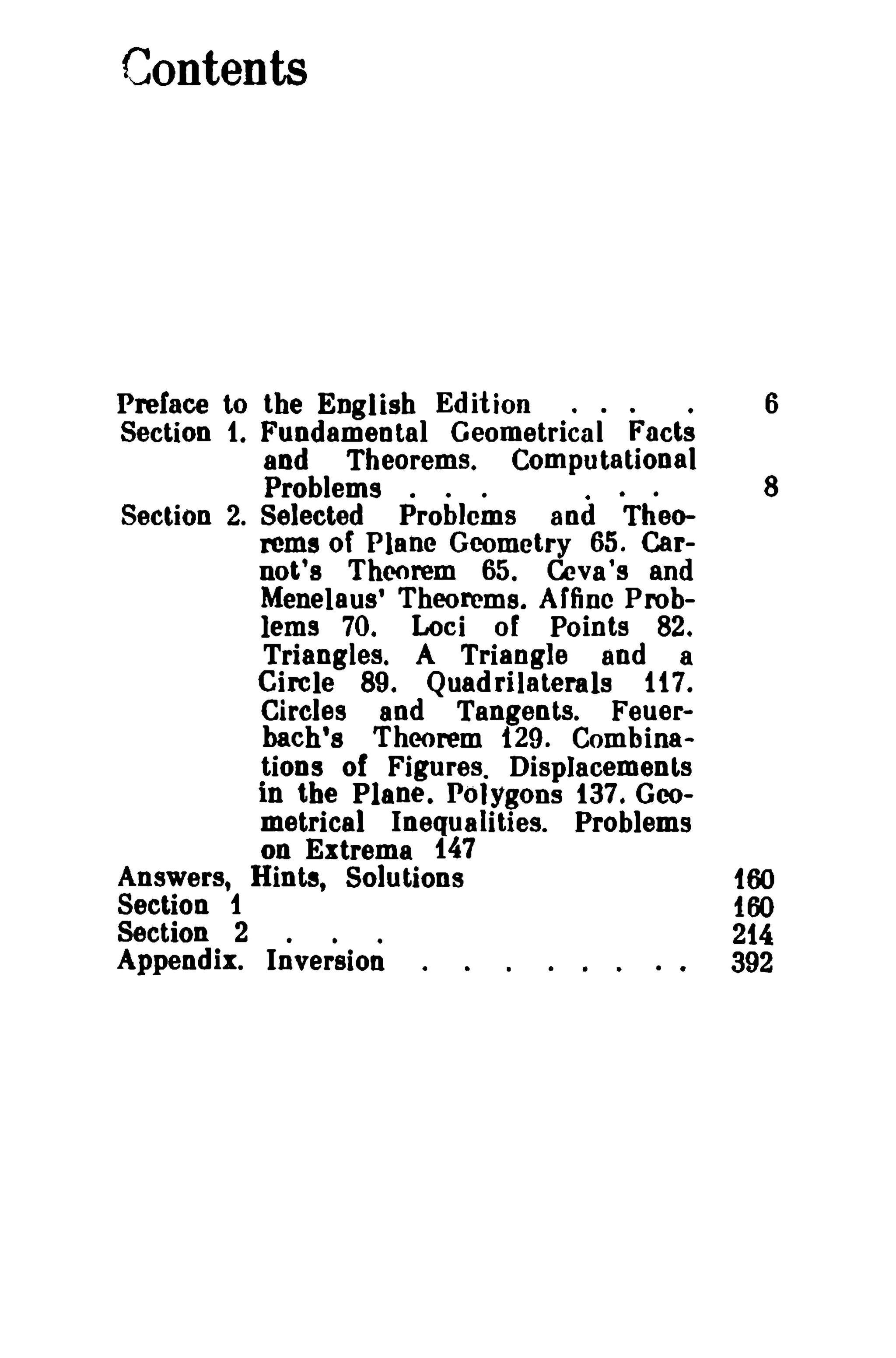 Contents

Preface to the English Edition

.

Section t. Fundamental Geometrical Facts
and Theorems. Computational
Problems . . .
Section 2. Selected Problems and Theorems of Plane Geometry 65. Carnot's Theorem 65. Ceva's and
Menelaus' Theorems. Affine Problems 70. Loci of Points 82.
Triangles. A Triangle and a
Circle 89. Quadrilaterals t t 7.
Circles aod Tangents. Feuerbach's Theorem t29. Combina-

6

8

tions of Figures. Displacements

in the Plane. Polygons t37. Geometrical Inequalities. Problems
on Extrema 147
Answers, Hint!, Solutions
Section t
Section 2

.

.

too

too

.

214

Appendix. Inversion

392

 
