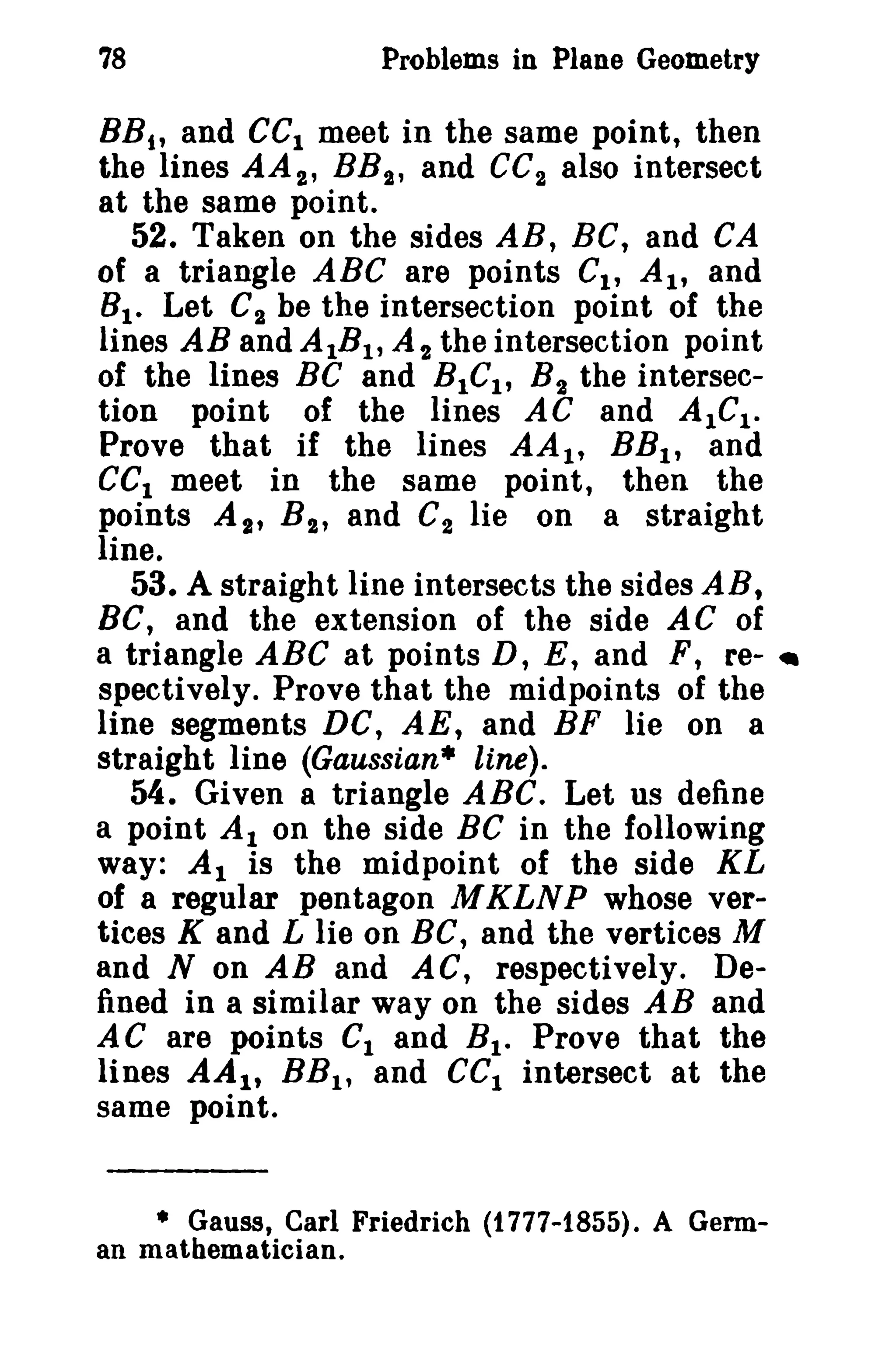 78

Problems in Plane Geometry

BB t , and CCI meet in the same point, then
the lines AA 2 , BB 2 , and CC2 also intersect
at the same point.
52. Taken on the sides AB, BC, and CA
of a triangle ABC are points CI , AI' and
8 1 • Let C2 be the intersection point of the
lines AB and AIBt , At the intersection point
of the lines BC and BtCt, B 2 the intersection point of the lines AC and AICI .
Prove that if the lines AA t , BB l , and
eCI meet in the same point, then the
points AI' B 2 , and C 2 lie on a straight
line.
53. A straight line intersects the sides AB,
BC, and the extension of the side AC of
a triangle ABC at points D, E, and F, re-_
spectively. Prove that the midpoints of the
line segments DC, AE, and BF lie on a
straight line (Gaussian· line).
54. Given a triangle ABC. Let us define
a point Al on the side BC in the following
way: Al is the midpoint of the side KL
of a regular pentagon M KLNP whose vertices K and L lie on BC, and the vertices M
and N on AB and AC, respectively. Defined in a similar way on the sides AB and
AC are points Ct and B t • Prove that the
lines AA 1 , BB l , and CCI intersect at the
same point.

• Gauss, Carl Friedrich (1777-1855). A German matbematician.

 