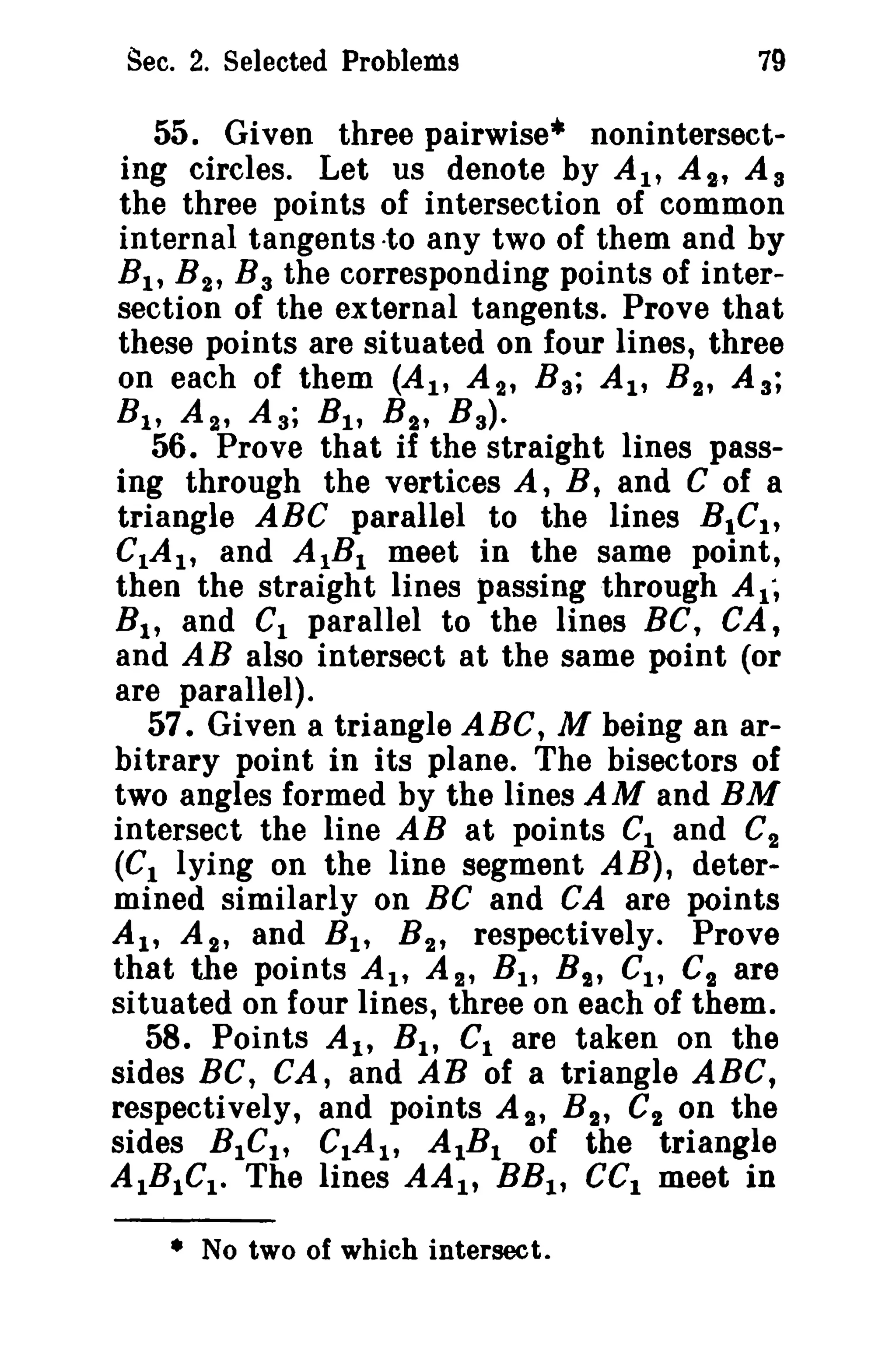 Sec. 2. Selected Problems

79

55. Given three pairwise'" nonintersecting circles. Let us denote by AI' At, A a
the three points of intersection of common
internal tangents -to any two of them and by
B l , B 2 , B 3 the corresponding points of intersection of the external tangents. Prove that
these points are situated on four lines, three
on each of them (AI' A 2 , B a; AI' B 2 , A 3 ;
s; A 2 , A 3 ; B l , B 2 , B 3 ) ·
56. Prove that if the straight lines passing through the vertices A, B, and C of a
triangle ABC parallel to the lines BtCl ,
CIAl , and AIBI meet in the same point,
then the straight lines passing through AI;
B I , and CI parallel to the lines BC, CA,
and AB also intersect at the same point (or
are parallel).
57. Given a triangle ABC, M being an arbitrary point in its plane. The bisectors of
two angles formed by the lines AM and BM
intersect the line AB at points CI and C2
(Cl lying on the line segment AB), determined similarly on BC and CA are points
AI' A 2 , and B l , B 2 , respectively. Prove
that the points AI' A 2 , B l , B i , CI , Ct are
situated on four lines, three on each of them.
58. Points AI' B l , CI are taken on the
sides BC, CA, and AB of a triangle ABC,
respectively, and points At, B t , C2 on the
sides BIC I , CIAI, AIBI of the triangle
AIBICI- The lines AA l , BB l , eCI meet in
• No two of which intersect.

 