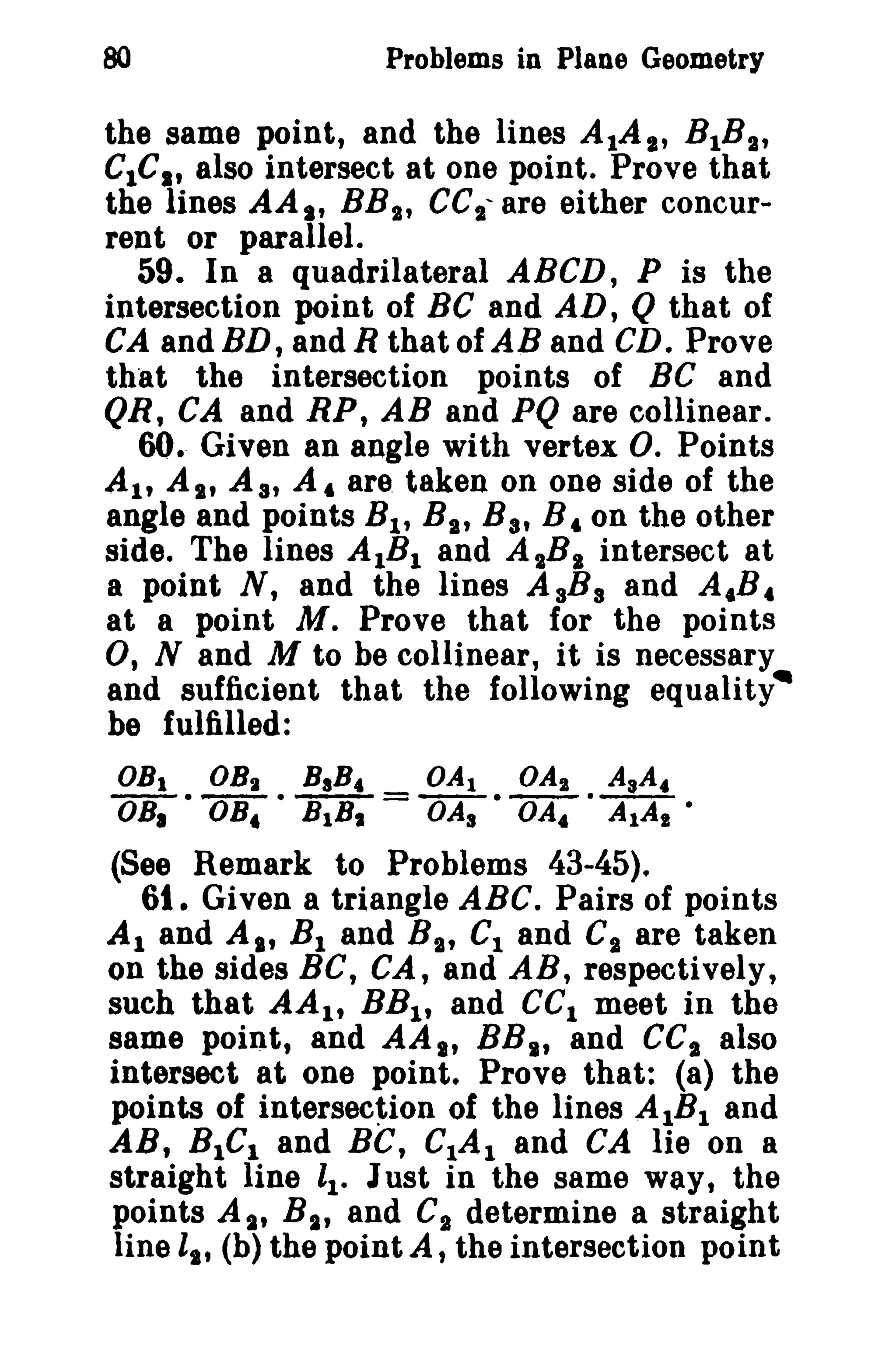 80

Problems in Plane Geometry

the same point, and the lines AlAI' BlB a,
G1C., also intersect at one point. Prove that

the lines AA s' BB 2 cel' are either concur,
rent or parallel.
59. In 8 quadrilateral ABCD, P is the
intersection point of Be and AD, Q that of
CA andBD, andR thatofAB and CD. Prove
that the intersection points of BC and
QR, CA and RP, AB and PQ are collinear.
60. Given an angle with vertex O. Points
AI' As, As, A, are taken on one side of the
angle and points B l , B a, Bat B, on the other
side. The lines AlB I and A 2B a intersect at
a point N, and the lines AsB s and A,B,
at a point M. Prove that for the points
0, Nand M to be collinear, it is necessary
and sufficient that the following equality·
be fulfilled:
OBI
BaB,
OBi • DB, • B 1B1

OBI

=

OA I
OA2 AsA.
OAa • OA, · AlAI •

(See Remark to Problems 43-45).
61. Given a triangle ABC. Pairs of points
Al and AI' B 1 and B t , C1 and Ca are taken
on the sides BC, GA, and AB, respectively,
such that AA I , BB1 , and Gel meet in the
same point, and AA., BB., and GCI also
intersect at one point. Prove that: (8) the
points of intersection of the lines AIB l and
AB, BIGl and sc, CIA I and GA lie on a
straight line ll. Just in the same way, the
points A~1t B I ., and C2 determine a straight
line lit (b) the point A, the intersection point

 