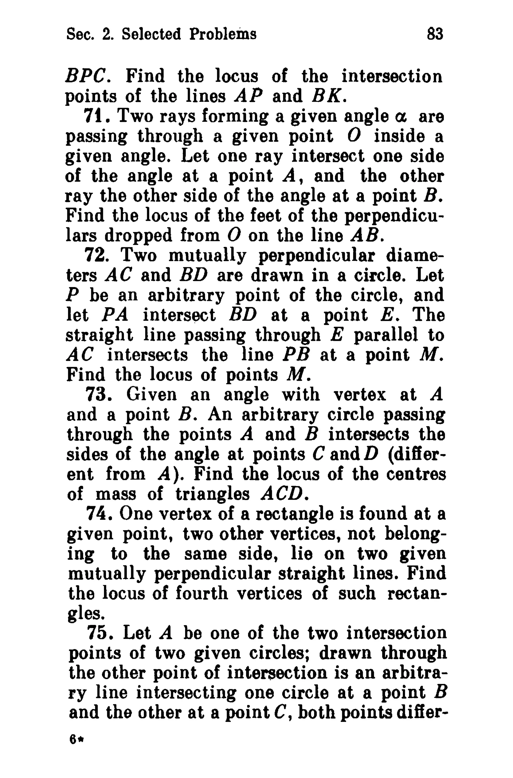 Sec. 2. Selected Problems

83

BPe. Find the locus of the intersection
points of the lines AP and BK.
71. Two rays forming a given angle a are
passing through a given point 0 inside a
given angle. Let one ray intersect one side
of the angle at a point A, and the other
ray the other side of the angle at a point B.
Find the locus of the feet of the perpendiculars dropped from 0 on the line AB.
72. Two mutually perpendicular diameters AC and BD are drawn in a circle. Let
P be an arbitrary point of the circle, and
let PA intersect BD at a point E. The
straight line passing through E parallel to
AC intersects the line PB at a point M.
Find the locus of points M.
73. Given an angle with vertex at A
and a point B. An arbitrary circle passing
through the points A and B intersects the
sides of the angle at points C and D (different from A). Find the locus of the centres
of mass of triangles ACD.
74. One vertex of a rectangle is found at a
given point, two other vertices, not belonging to the same side, lie on two given
mutually perpendicular straight lines. Find
the locus of fourth vertices of such rectangles.
75. Let A be one of the two intersection
points of two given circles; drawn through
the other point of intersection is an arbitrary line intersecting one circle at a point B
and the other at a point C, both points differ-

 