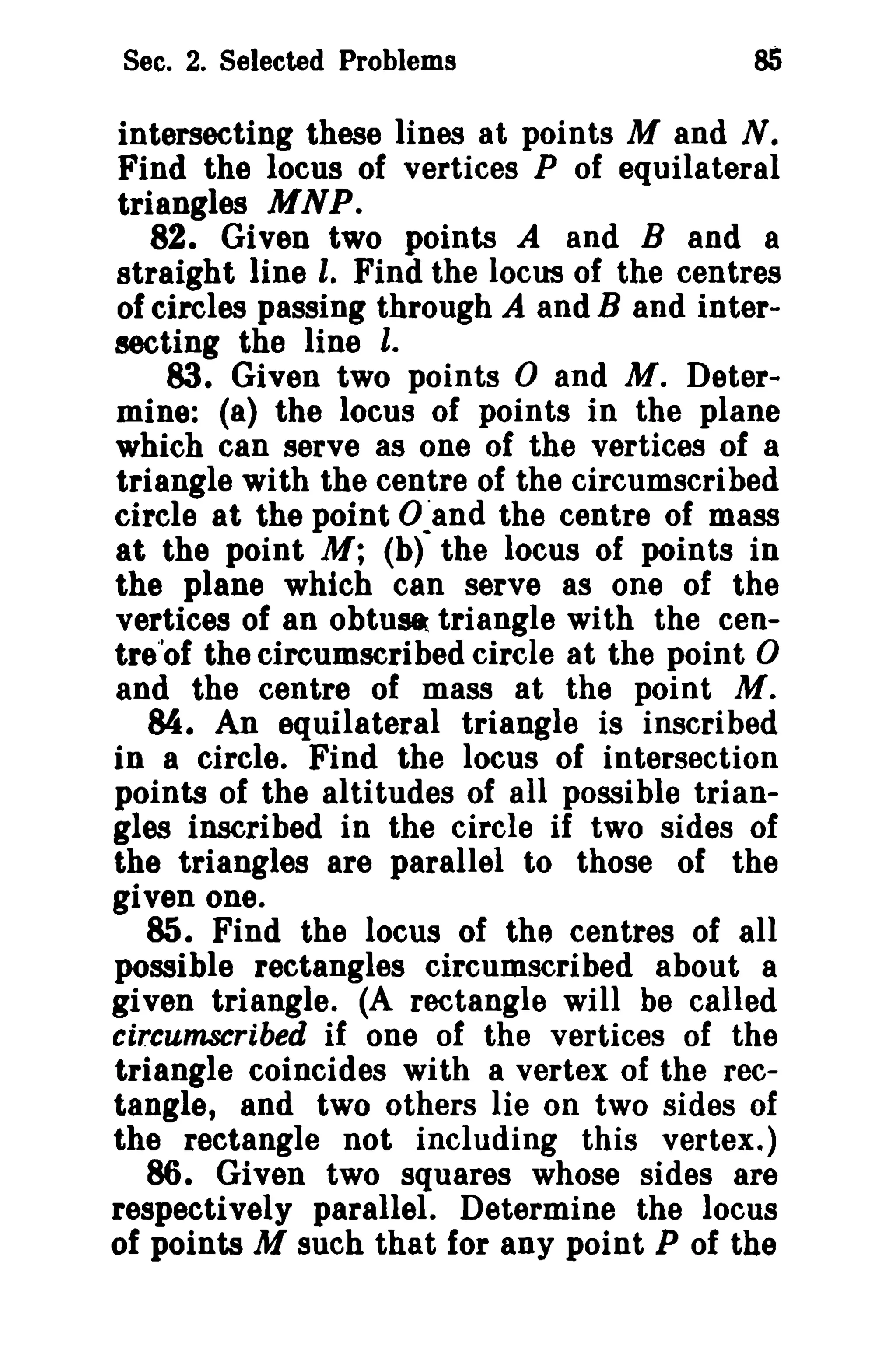 Sec. 2. Selected Problems

85

intersecting these lines at points M and N.
Find the locus of vertices P of equilateral
triangles M NP.
82. Given two points A and B and a
straight line I. Find the locus of the centres
of circles passing through A and B and intersecting the line l.
83. Given two points 0 and M. Determine: (8) the locus of points in the plane
which can serve as one of the vertices of a
triangle with the centre of the circumscribed
circle at the point O~and the centre of mass
at the point M; (b) the locus of points in
the plane which can serve 8S one of the
vertices of an obtuse triangle with the centre'of the circumscribed circle at the point 0
and the centre of mass at the point M.
M. An equilateral triangle is inscribed
in a circle. Find the locus of intersection
points of the altitudes of all possible triangles inscribed in the circle if two sides of
the triangles are parallel to those of the
given one.
85. Find the locus of the centres of all
possible rectangles circumscribed about a
given triangle. (A rectangle will be called
circumscribed if one of the vertices of the
triangle coincides with a vertex of the rectangle, and two others lie on two sides of
the rectangle not including this vertex.)
86. Given two squares whose sides are
respectively parallel. Determine the locus
of points M such that for any point P of the

 