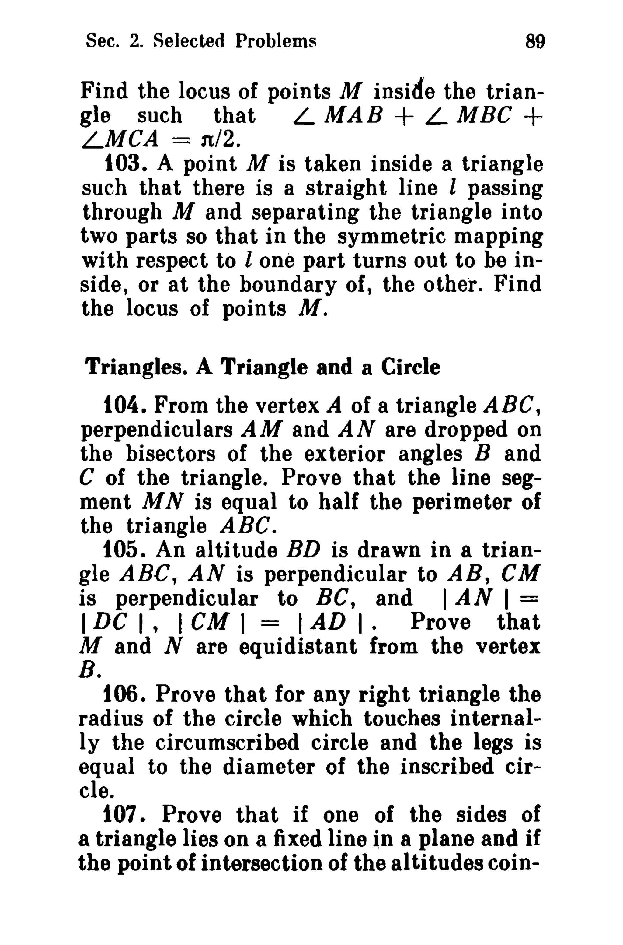 Sec. 2. Selected Problems

89

Find the locus of points M inside the trianL MAB + L MBG +
gle such that
LMCA = n/2.
103. A point M is taken inside a triangle
such that there is a straight line l passing
through M and separating the triangle into
two parts so that in the symmetric mapping
with respect to lone part turns out to be inside, or at the boundary of, the other. Find
the locus of points AI.
Triangles. A Triangle and a Circle
104. From the vertex A of a triangle ABC,
perpendiculars AM and AN are dropped on
the bisectors of the exterior angles Band
C of the triangle. Prove that the line segment MN is equal to half the perimeter of
the triangle ABC.
105. An altitude BD is drawn in a triangle ABC, AN is perpendicular to AB, eM
is perpendicular to BC, and I AN I =
I DC I, I cu I = I AD I. Prove that
M and N are equidistant from the vertex

B.

106. Prove that for any right triangle the
radius of the circle which touches internally the circumscribed circle and the legs is
equal to the diameter of the inscribed circle.
107. Prove that if one of the sides of
a triangle lies on a fixed line in 8 plane and if
the point of intersection of the altitudes coin-

 
