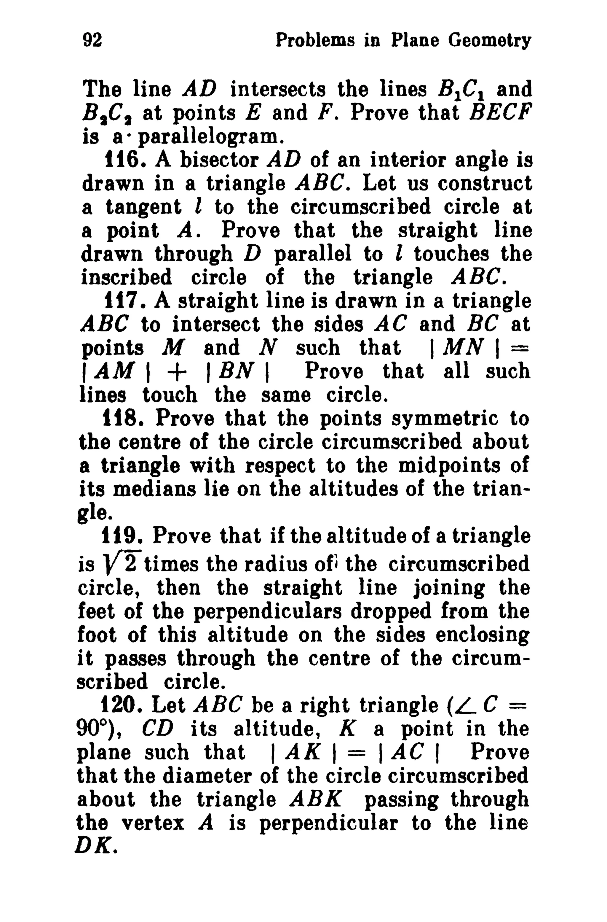 Problems in Plane Geometry

92

The line AD intersects the lines BIC I and
B,C t at points E and F. Prove that BECF
is a· parallelogram.
116. A bisector AD of an interior angle is
drawn in a triangle ABC. Let us construct
a tangent l to the circumscribed circle at
a point A. Prove that the straight line
drawn through D parallel to l touches the
inscribed circle of the triangle ABC.
tt7. A straight line is drawn in a triangle
ABC to intersect the sides AC and BC at
points M and N such that I M N I =
I AM I
I BN I Prove that all such
lines touch the same circle.
t18. Prove that the points symmetric to
the centre of the circle circumscribed about
a triangle with respect to the midpoints of
its medians lie on the altitudes of the triangle.
119. Prove that if the altitude of a triangle
is V2 times the radius of. the circumscribed
circle, then the straight line joining the
feet of the perpendiculars dropped from the
foot of this altitude on the sides enclosing
it passes through the centre of the circumscribed circle.
120. Let ABC be a right triangle (L C =
90°), CD its altitude, K a point in the
plane such that I AK I = I AC I Prove
that the diameter of the circle circumscribed
about the triangle ABK passing through
the vertex A is perpendicular to the line
DK.

+

 