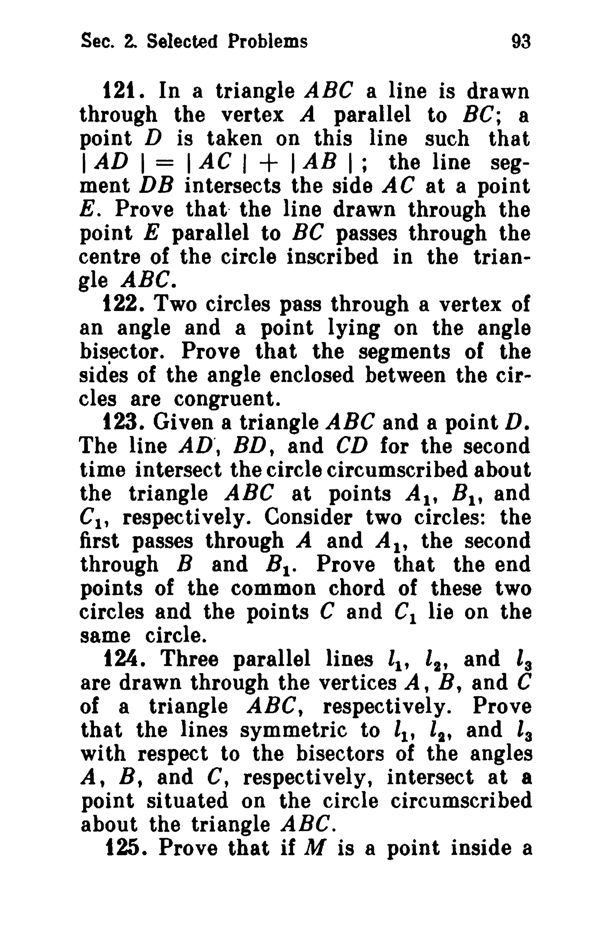 Sec. 2. Selected Problems

93

121. In a triangle ABC a line is drawn
through the vertex A parallel to Be; 8
point D is taken on this line such that
I AD I = I AC I + I AB I; the line segment DB intersects the side AC at a point
E. Prove that- the line drawn through the
point E parallel to BC passes through the
centre of the circle inscribed in the triangle ABC.
122. Two circles pass through a vertex of
an angle and a point lying on the angle
bisector. Prove that the segments of the
sides of the angle enclosed between the circles are congruent.
123. Given a triangle ABC and a point D.
The line AD', BD, and CD for the second
time intersect the circle circumscribed about
the triangle ABC at points AI' Bit and
Cl , respectively. Consider two circles: the
first passes through A and AI' the second
through Band B l . Prove that the end
points of the common chord of these two
circles and the points C and Cl lie on the
same circle.
124. Three parallel lines ll' l2' and Is
are drawn through the vertices A, B, and C
of a triangle ABC, respectively. Prove
that the lines symmetric to i; ll' and ls
with respect to the bisectors of the angles
A, B, and C, respectively, intersect at a
point situated on the circle circumscribed
about the triangle ABC.
125. Prove that if M is 8 point inside a

 