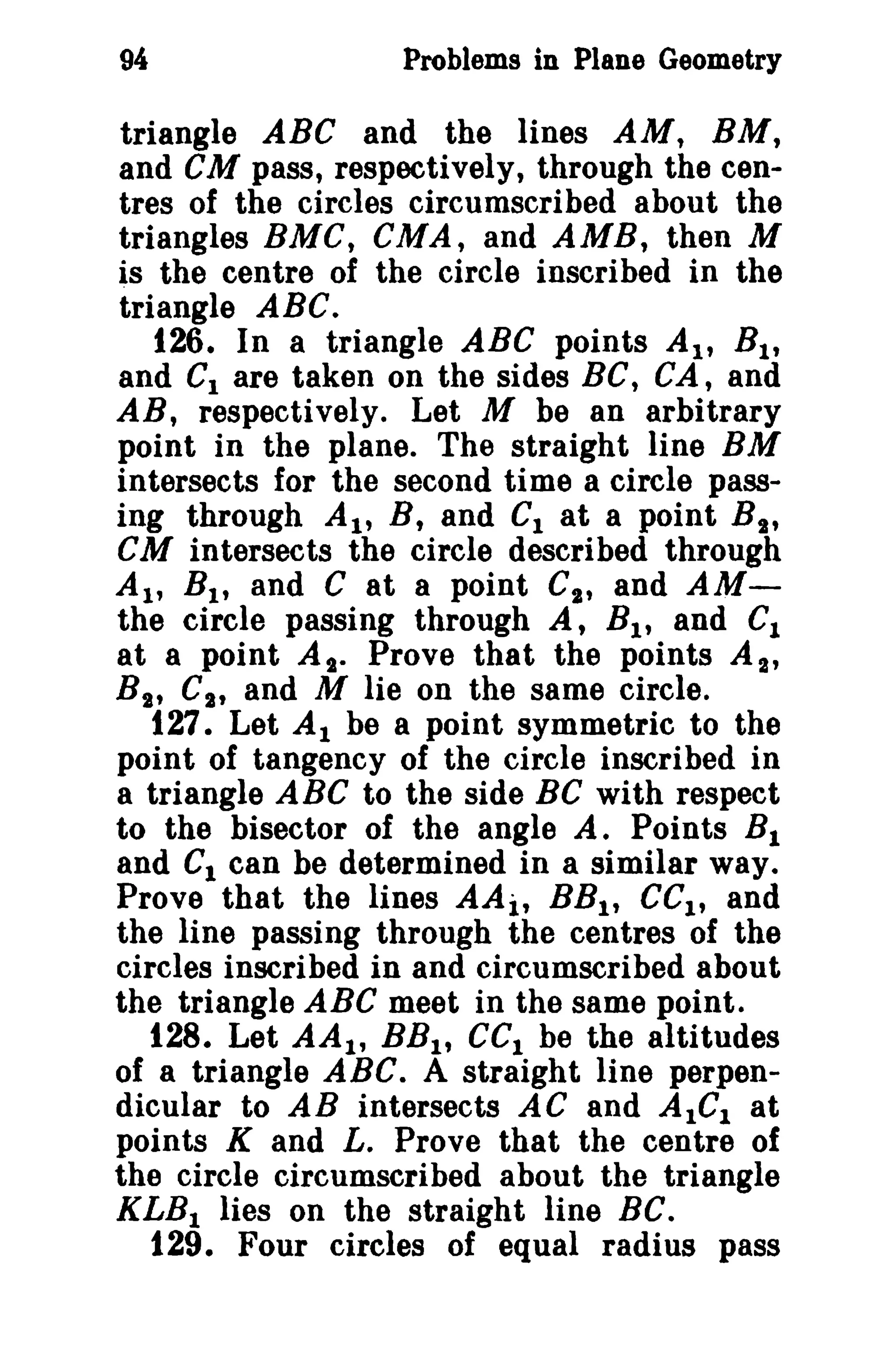 94

Problems in Plane Geometry

triangle ABC and the lines AM, BM,
and GM pass, respectively, through the centres of the circles circumscribed about the
triangles BMC, CMA, and AMB, then M
is the centre of the circle inscribed in the
triangle ABC.
126. In a triangle ABC points AI' B I ,
and CI are taken on the sides BC, CA, and
AB t respectively. Let M be an arbitrary
point in the plane. The straight line BM
intersects for the second time a circle passing through AI' B, and Cl at a point B t ,
CM intersects the circle described through
AI' B l , and C at a point CI , and AMthe circle passing through A, B l , and C1
at a point At. Prove that the points A 2 ,
Bit Ct t and M lie on the same circle.
127. Let Al be a point symmetric to the
point of tangency of the circle inscribed in
a triangle ABC to the side BC with respect
to the bisector of the angle A. Points R 1
and C1 can be determined in a similar way.
Prove that the lines AAit BRI , eCl' and
the line passing through the centres of the
circles inscribed in and circumscribed about
the triangle ABC meet in the same point.
128. Let AA 1 , BB l t cel be the altitudes
of a triangle ABC. A straight line perpendicular to AB intersects AC and AlGI at
points K and L. Prove that the centre of
the circle circumscribed about the triangle
KLB 1 lies on the straight line BC.
129. Four circles of equal radius pass

 
