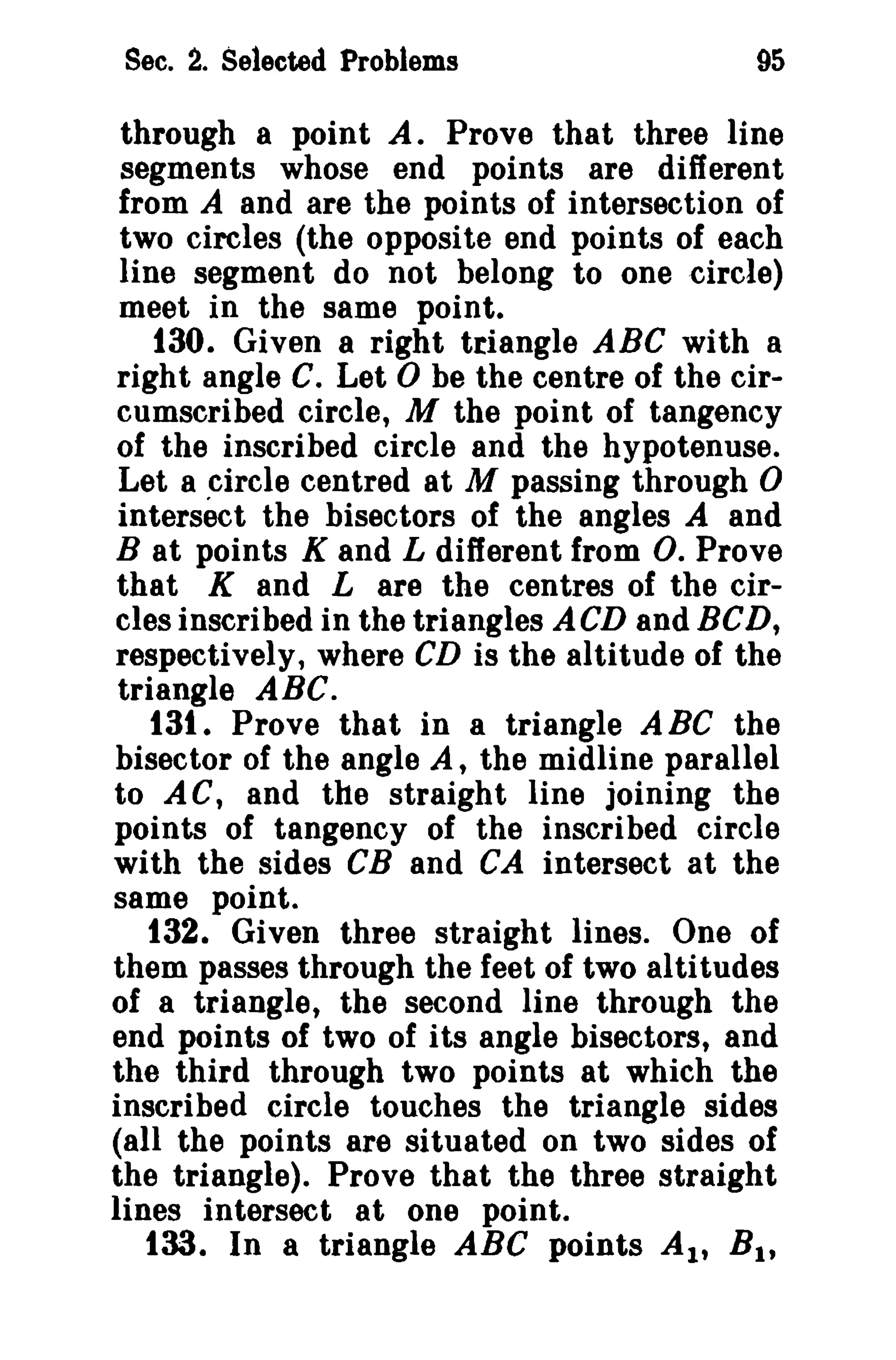 Sec. 2. Selected Problems

95

through a point A. Prove that three line
segments whose end points are different
from A and are the points of intersection of
two circles (the opposite end points of each
line segment do not belong to one circle)
meet in the same point.
t30. Given a right triangle ABC with a
right angle C. Let 0 be the centre of the circumscribed circle, M the point of tangency
of the inscribed circle and the hypotenuse.
Let a circle centred at M passing through 0
intersect the bisectors of the angles A and
B at points K and L different from O. Prove
that K and L are the centres of the circles inscribed in the triangles ACD and BCD,
respectively, where CD is the altitude of the
triangle ABC.
t3t. Prove that in a triangle A Be the
bisector of the angle A, the midline parallel
to A C, and the straight line joining the
points of tangency of the inscribed circle
with the sides CB and CA intersect at the
same point.
132. Given three straight lines. One of
them passes through the feet of two altitudes
of a triangle, the second line through the
end points of two of its angle bisectors, and
the third through two points at which the
inscribed circle touches the triangle sides
(all the points are situated on two sides of
the triangle). Prove that the three straight
lines intersect at one point.
133. In a triangle ABC points AI' Bit

 
