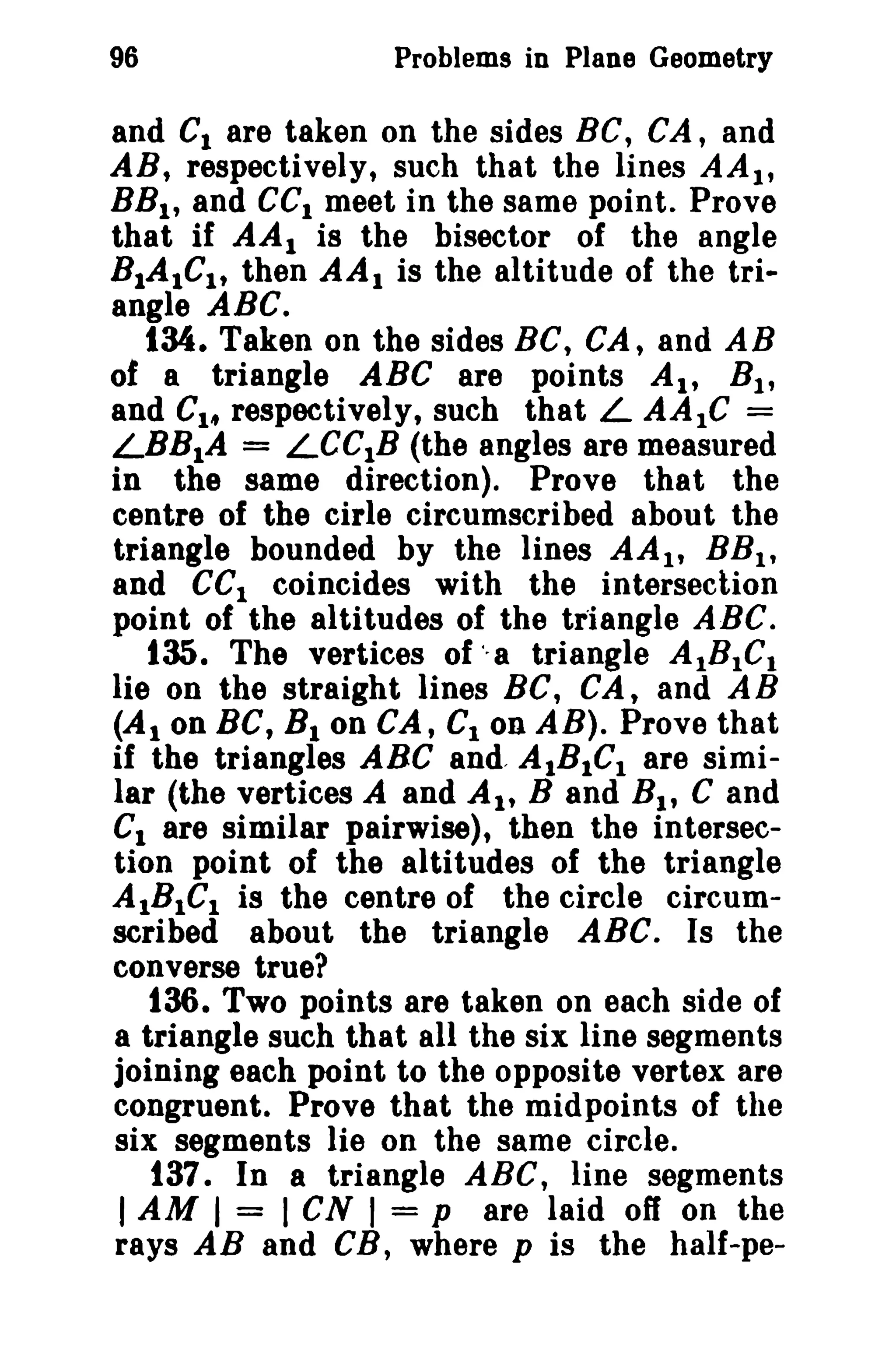 96

Problems in Plane Geometry

and Cl are taken on the sides Be, CA, and
AB, respectively, such that the lines AA l ,
BB l , and CCI meet in the same point. Prove
that if AA I is the bisector of the angle
BIAICI , then AA I is the altitude of the triangle ABC.
134. Taken on the sides BC, CA, and AB
of a triangle ABC are points AI' B l ,
and CI/f respectively, such that L AAIC =
LBBIA = LeCIB (the angles are measured
in the same direction). Prove that the
centre of the cirle circumscribed about the
triangle bounded by the lines AA l , RB t ,
and eCI coincides with the intersection
point of the altitudes of the triangle ABC.
135. The vertices of "a triangle AtBtC l
lie on the straight lines Be, CA, and AB
(AI on Be, B l on CA, CIon AB). Prove that
if the triangles ABC and, AIBICI are similar (the vertices A and AI' Band B 1 , C and
CI are similar pairwise), then the intersection point of the altitudes of the triangle
AIBICI is the centre of the circle circumscribed about the triangle ABC. Is the
converse true?
136. Two points are taken on each side of
a triangle such that all the six line segments
joining each point to the opposite vertex are
congruent. Prove that the midpoints of the
six segments lie on the same circle.
t37. In a triangle ABC, line segments
I AM I = I CN I = p are laid off on the
rays AB and CB, where p is the half-pe-

 