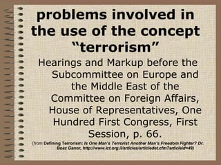 problems involved in the use of the concept “terrorism” Hearings and Markup before the Subcommittee on Europe and the Middle East of the Committee on Foreign Affairs, House of Representatives, One Hundred First Congress, First Session, p. 66. ( from  Defining Terrorism:  Is One Man’s Terrorist Another Man’s Freedom Fighter? Dr. Boaz Ganor, http://www.ict.org.il/articles/articledet.cfm?articleid=49) 
