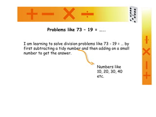 Problems like 73 – 19 = …..
I am learning to solve division problems like 73 - 19 = … by
first subtracting a tidy number and then adding on a small
number to get the answer.
Numbers like
10, 20, 30, 40
etc.
 