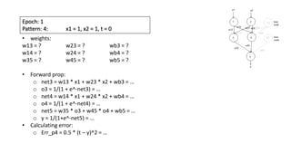 Epoch: 1
Pattern: 4: x1 = 1, x2 = 1, t = 0
• weights:
w13 = ? w23 = ? wb3 = ?
w14 = ? w24 = ? wb4 = ?
w35 = ? w45 = ? wb5 = ?
• Forward prop:
o net3 = w13 * x1 + w23 * x2 + wb3 = …
o o3 = 1/(1 + e^-net3) = …
o net4 = w14 * x1 + w24 * x2 + wb4 = …
o o4 = 1/(1 + e^-net4) = …
o net5 = w35 * o3 + w45 * o4 + wb5 = …
o y = 1/(1+e^-net5) = …
• Calculating error:
o Err_p4 = 0.5 * (t – y)^2 = …
 