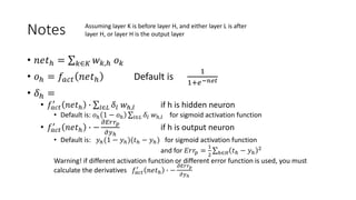 Notes
• 𝑛𝑒𝑡ℎ = 𝑘∈𝐾 𝑤𝑘,ℎ 𝑜𝑘
• 𝑜ℎ = 𝑓𝑎𝑐𝑡 𝑛𝑒𝑡ℎ Default is
1
1+𝑒−𝑛𝑒𝑡
• 𝛿ℎ =
• 𝑓𝑎𝑐𝑡
′
𝑛𝑒𝑡ℎ ∙ 𝑙∈𝐿 𝛿𝑙 𝑤ℎ,𝑙 if h is hidden neuron
• Default is: 𝑜ℎ 1 − 𝑜ℎ 𝑙∈𝐿 𝛿𝑙 𝑤ℎ,𝑙 for sigmoid activation function
• 𝑓𝑎𝑐𝑡
′
𝑛𝑒𝑡ℎ ∙ −
𝜕𝐸𝑟𝑟𝑝
𝜕𝑦ℎ
if h is output neuron
• Default is: 𝑦ℎ(1 − 𝑦ℎ)(𝑡ℎ − 𝑦ℎ) for sigmoid activation function
and for 𝐸𝑟𝑟𝑝 =
1
2 ℎ∈𝐻 𝑡ℎ − 𝑦ℎ
2
Warning! if different activation function or different error function is used, you must
calculate the derivatives 𝑓𝑎𝑐𝑡
′
𝑛𝑒𝑡ℎ ∙ −
𝜕𝐸𝑟𝑟𝑝
𝜕𝑦ℎ
Assuming layer K is before layer H, and either layer L is after
layer H, or layer H is the output layer
 