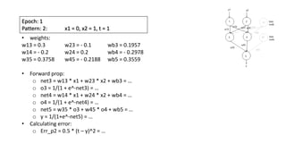 Epoch: 1
Pattern: 2: x1 = 0, x2 = 1, t = 1
• weights:
w13 = 0.3 w23 = - 0.1 wb3 = 0.1957
w14 = - 0.2 w24 = 0.2 wb4 = - 0.2978
w35 = 0.3758 w45 = - 0.2188 wb5 = 0.3559
• Forward prop:
o net3 = w13 * x1 + w23 * x2 + wb3 = …
o o3 = 1/(1 + e^-net3) = …
o net4 = w14 * x1 + w24 * x2 + wb4 = …
o o4 = 1/(1 + e^-net4) = …
o net5 = w35 * o3 + w45 * o4 + wb5 = …
o y = 1/(1+e^-net5) = …
• Calculating error:
o Err_p2 = 0.5 * (t – y)^2 = …
 