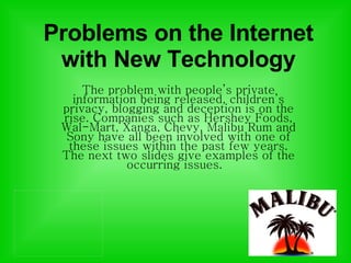 Problems on the Internet with New Technology The problem with people’s private information being released, children’s privacy, blogging and deception is on the rise. Companies such as Hershey Foods, Wal-Mart, Xanga, Chevy, Malibu Rum and Sony have all been involved with one of these issues within the past few years. The next two slides give examples of the occurring issues.  