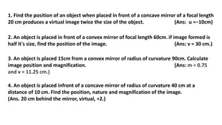 1. Find the position of an object when placed in front of a concave mirror of a focal length
20 cm produces a virtual image twice the size of the object. (Ans: u =−10cm)
2. An object is placed in front of a convex mirror of focal length 60cm. if image formed is
half it's size, find the position of the image. (Ans: v = 30 cm.)
3. An object is placed 15cm from a convex mirror of radius of curvature 90cm. Calculate
image position and magnification. (Ans: m = 0.75
and v = 11.25 cm.)
4. An object is placed infront of a concave mirror of radius of curvature 40 cm at a
distance of 10 cm. Find the position, nature and magnification of the image.
(Ans. 20 cm behind the mirror, virtual, +2.)
 