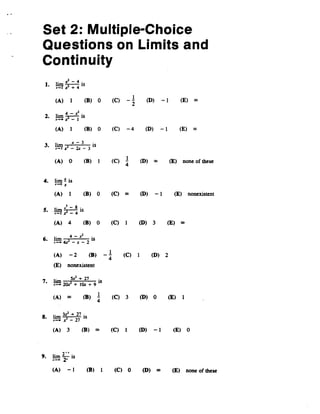 Set 2: Multiple-Choice
Questions on Limits and
Continuity
I' ~ - 4,
1. Im~4IS
.-2x- + 4
(A) 1 (8) 0
2. lim ; - .t12 is
~.... -
(e) _1
2
(D) -1 (E) 00
(A) 1 (B) 0 (e) -4 (D) -1 (E) 00
3 r z-3 .
• .~ ~ _ 2.t - 3 IS
(A) 0 (B) 1 (e) 1 (D) 00 (E) none of these
4
4. lim ~ is
.-0z
(A) 1 (B) 0 (e) 00 (D) - 1 (E) nonexistent
5 r ,.3-8,
• .!!1l T-4 15
(A) 4 (B) 0 (e) 1 (D) 3 (E) 00
L. I' 4 - ,xl ,
u. 1m ,_.2 IS
.-- -.z- - .t - 2
(A) - 2 (8) - 1 (e) 1 (D) 2
4
(E) nonexistent
7 r Sz'+27 ,
• .!,g! 20? + J(a + 9 IS
(A) 00 (8) 1 (C) 3 (D) 0 (E) 1
4
8 I, 3z2 + 27 '
. .~ r - 27 15
(A) 3 (8) 00 (C) 1 (D) - 1 (E) 0
2-'
9. lim -2' is
,--
(A) - I (B) 1 (e) 0 (D) 00 (E) none of these
 