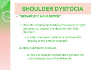 SHOULDER DYSTOCIA
 THERAPEUTIC MANAGEMENT
1. Place the client in the McRobert’s position (Thighs
are pulled up against the abdomen with hips
abducted).
- to widen the pelvic outlet thus facilitates the
delivery of the anterior shoulder.
2. Apply suprapubic pressure.
- to help the shoulder escape from beneath the
symphysis pubis and be delivered.
 