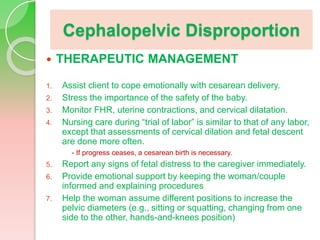Cephalopelvic Disproportion
 THERAPEUTIC MANAGEMENT
1. Assist client to cope emotionally with cesarean delivery.
2. Stress the importance of the safety of the baby.
3. Monitor FHR, uterine contractions, and cervical dilatation.
4. Nursing care during “trial of labor” is similar to that of any labor,
except that assessments of cervical dilation and fetal descent
are done more often.
- If progress ceases, a cesarean birth is necessary.
5. Report any signs of fetal distress to the caregiver immediately.
6. Provide emotional support by keeping the woman/couple
informed and explaining procedures
7. Help the woman assume different positions to increase the
pelvic diameters (e.g., sitting or squatting, changing from one
side to the other, hands-and-knees position)
 