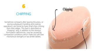 Sometimes compacts after leaving the press, or
during subsequent handling and coating
operations, are found to have small chips missing
from their edges. This fault is described as
“chipping” and, in addition to the obvious
formulation deficiencies, may be caused by
compaction conditions which make too soft (low
mechanical strength) or too brittle tablets.
6
CHIPPING
13
 