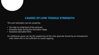 CAUSES Of LOW TENSILE STRENGTH
The over lubrication can be caused by:
• Too high an initial level of the lubricant,
• Excessive shear during the lubrication stage,
• Excessive lubrication time.
An additional cause can be the weakening of the inter granular bonds by air entrapment,
even when this is not sufficient to cause capping.
 