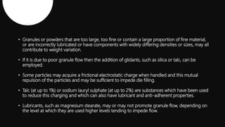 • Granules or powders that are too large, too fine or contain a large proportion of fine material,
or are incorrectly lubricated or have components with widely differing densities or sizes, may all
contribute to weight variation.
• If it is due to poor granule flow then the addition of glidants, such as silica or talc, can be
employed.
• Some particles may acquire a frictional electrostatic charge when handled and this mutual
repulsion of the particles and may be sufficient to impede die filling.
• Talc (at up to 1%) or sodium lauryl sulphate (at up to 2%) are substances which have been used
to reduce this charging and which can also have lubricant and anti-adherent properties.
• Lubricants, such as magnesium stearate, may or may not promote granule flow, depending on
the level at which they are used higher levels tending to impede flow.
 